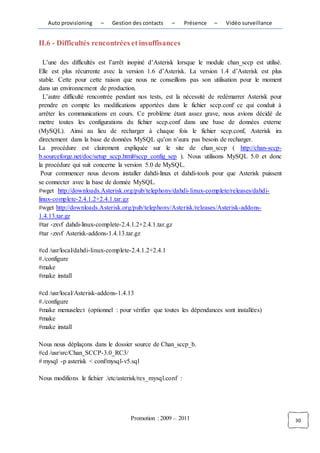 Auto provisioning    –   Gestion des contacts    –      Présence   –   Vidéo surveillance


II.6 - Difficultés rencontrées et insuffisances

  L’une des difficultés est l’arrêt inopiné d’Asterisk lorsque le module chan_sccp est utilisé.
Elle est plus récurrente avec la version 1.6 d’Asterisk. La version 1.4 d’Asterisk est plus
stable. Cette pour cette raison que nous ne conseillons pas son utilisation pour le moment
dans un environnement de production.
  L’autre difficulté rencontrée pendant nos tests, est la nécessité de redémarrer Asterisk pour
prendre en compte les modifications apportées dans le fichier sccp.conf ce qui conduit à
arrêter les communications en cours. Ce problème étant assez grave, nous avions décidé de
mettre toutes les configurations du fichier sccp.conf dans une base de données externe
(MySQL). Ainsi au lieu de recharger à chaque fois le fichier sccp.conf, Asterisk ira
directement dans la base de données MySQL qu’on n’aura pas besoin de recharger.
La procédure est clairement expliquée sur le site de chan_sccp ( http://chan-sccp-
b.sourceforge.net/doc/setup_sccp.html#sccp_config_sep ). Nous utilisons MySQL 5.0 et donc
la procédure qui suit concerne la version 5.0 de MySQL.
 Pour commencer nous devons installer dahdi-linux et dahdi-tools pour que Asterisk puissent
se connecter avec la base de donnée MySQL.
#wget http://downloads.Asterisk.org/pub/telephony/dahdi- linux-complete/releases/dahdi-
linux-complete-2.4.1.2+2.4.1.tar.gz
#wget http://downloads.Asterisk.org/pub/telephony/Asterisk/releases/Asterisk-addons-
1.4.13.tar.gz
#tar -zxvf dahdi-linux-complete-2.4.1.2+2.4.1.tar.gz
#tar -zxvf Asterisk-addons-1.4.13.tar.gz

#cd /usr/local/dahdi-linux-complete-2.4.1.2+2.4.1
#./configure
#make
#make install

#cd /usr/local/Asterisk-addons-1.4.13
#./configure
#make menuselect (optionnel : pour vérifier que toutes les dépendances sont installées)
#make
#make install

Nous nous déplaçons dans le dossier source de Chan_sccp_b.
#cd /usr/src/Chan_SCCP-3.0_RC3/
# mysql -p asterisk < conf/mysql-v5.sql

Nous modifions le fichier /etc/asterisk/res_mysql.conf :




                                   Promotion : 2009 – 2011                                        30
 