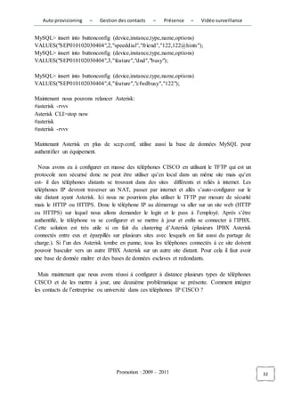 Auto provisioning    –   Gestion des contacts   –    Présence    –    Vidéo surveillance


MySQL> insert into buttonconfig (device,instance,type,name,options)
VALUES("SEP010102030404",2,"speeddial","friend","122,122@hints");
MySQL> insert into buttonconfig (device,instance,type,name,options)
VALUES("SEP010102030404",3,"feature","dnd","busy");

MySQL> insert into buttonconfig (device,instance,type,name,options)
VALUES("SEP010102030404",4,"feature","cfwdbusy","122");

Maintenant nous pouvons relancer Asterisk:
#asterisk -rvvv
Asterisk CLI>stop now
#asterisk
#asterisk -rvvv

Maintenant Asterisk en plus de sccp.conf, utilise aussi la base de données MySQL pour
authentifier un équipement.

  Nous avons eu à configurer en masse des téléphones CISCO en utilisant le TFTP qui est un
protocole non sécurisé donc ne peut être utiliser qu’en local dans un même site mais qu’en
est- il des téléphones distants se trouvant dans des sites différents et reliés à internet. Les
téléphones IP devront traverser un NAT, passer par internet et allés s’auto-configurer sur le
site distant ayant Asterisk. Ici nous ne pourrions plus utiliser le TFTP par mesure de sécurité
mais le HTTP ou HTTPS. Donc le téléphone IP au démarrage va aller sur un site web (HTTP
ou HTTPS) sur lequel nous allons demander le login et le pass à l’employé. Après s’être
authentifié, le téléphone va se configurer et se mettre à jour et enfin se connecter à l’IPBX.
Cette solution est très utile si on fait du clustering d’Asterisk (plusieurs IPBX Asterisk
connectés entre eux et éparpillés sur plusieurs sites avec lesquels on fait aussi du partage de
charge.). Si l’un des Asterisk tombe en panne, tous les téléphones connectés à ce site doivent
pouvoir basculer vers un autre IPBX Asterisk sur un autre site distant. Pour cela il faut avoir
une base de donnée maître et des bases de données esclaves et redondants.

  Mais maintenant que nous avons réussi à configurer à distance plusieurs types de téléphones
CISCO et de les mettre à jour, une deuxième problématique se présente. Comment intégrer
les contacts de l’entreprise ou université dans ces téléphones IP CISCO ?




                                   Promotion : 2009 – 2011                                        32
 