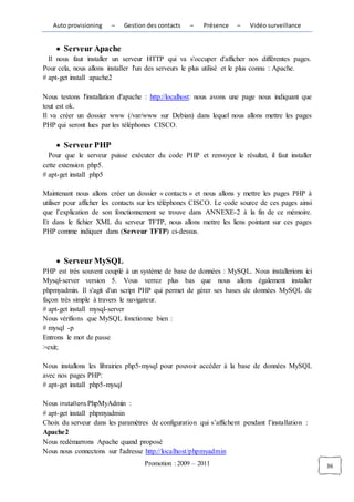 Auto provisioning    –   Gestion des contacts    –    Présence   –    Vidéo surveillance


       Serveur Apache
  Il nous faut installer un serveur HTTP qui va s'occuper d'afficher nos différentes pages.
Pour cela, nous allons installer l'un des serveurs le plus utilisé et le plus connu : Apache.
# apt-get install apache2

Nous testons l'installation d'apache : http://localhost: nous avons une page nous indiquant que
tout est ok.
Il va créer un dossier www (/var/www sur Debian) dans lequel nous allons mettre les pages
PHP qui seront lues par les téléphones CISCO.

       Serveur PHP
  Pour que le serveur puisse exécuter du code PHP et renvoyer le résultat, il faut installer
cette extension php5.
# apt-get install php5

Maintenant nous allons créer un dossier « contacts » et nous allons y mettre les pages PHP à
utiliser pour afficher les contacts sur les téléphones CISCO. Le code source de ces pages ainsi
que l’explication de son fonctionnement se trouve dans ANNEXE-2 à la fin de ce mémoire.
Et dans le fichier XML du serveur TFTP, nous allons mettre les liens pointant sur ces pages
PHP comme indiquer dans (Serveur TFTP) ci-dessus.



       Serveur MySQL
PHP est très souvent couplé à un système de base de données : MySQL. Nous installerions ici
Mysql-server version 5. Vous verrez plus bas que nous allons également installer
phpmyadmin. Il s'agit d'un script PHP qui permet de gérer ses bases de données MySQL de
façon très simple à travers le navigateur.
# apt-get install mysql-server
Nous vérifions que MySQL fonctionne bien :
# mysql -p
Entrons le mot de passe
>exit;

Nous installons les librairies php5-mysql pour pouvoir accéder à la base de données MySQL
avec nos pages PHP:
# apt-get install php5-mysql

Nous installons PhpMyAdmin :
# apt-get install phpmyadmin
Choix du serveur dans les paramètres de configuration qui s’affichent pendant l’installation :
Apache2
Nous redémarrons Apache quand proposé
Nous nous connectons sur l'adresse http://localhost/phpmyadmin
                                    Promotion : 2009 – 2011                                       36
 