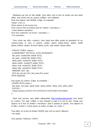 Auto provisioning   –    Gestion des contacts   –   Présence    –   Vidéo surveillance



  Maintenant que tout est bien installé, Nous allons créer la base de donnée que nous allons
utiliser pour stocker tous les contacts à afficher sur le téléphone.
Nous nous loguons dans MySQL en ligne de commande.
#mysql -u root -p
#Nous entrons le mot de pass root.
Nous créons la base de données pour les contacts « astcontacts » :
>create database astcontacts;
Nous nous connectons sur la base « astcontacts » :
>Use astcontacts;

  Nous créons une table « contacts » dans lequel nous allons ajouter les paramètres de ces
contacts comme le nom, le prénom, numéro maison (phone_home), numéro mobile
(phone_mobile), numéro de travail (phone_work), autre numéro (phone other):

>CREATE TABLE contacts (
 id MEDIUMINT NOT NULL AUTO_INCREMENT,
 first_name varchar(100) default NULL,
 last_name varchar(100) default NULL,
 phone_home varchar(25) default NULL,
 phone_mobile varchar(25) default NULL,
 phone_work varchar(25) default NULL,
 phone_other varchar(25) default NULL,
 PRIMARY KEY (id),
 KEY idx_cont_last_first (last_name,first_name)
)TYPE=MyISAM;

Pour ajouter les contacts en ligne de commande :
>INSERT INTO contacts (
  first_name, last_name, phone_home, phone_mobile, phone_work, phone_other)
 VALUES (
  'Emeric','Kamleu','5555551170','5555555212','5555555200','5555554685'
);

   Sinon nous pouvons aussi utiliser phpmyadmin (http://localhost/phpmyadmin) pour insérer
les contacts. Une page s’affiche et nous demande le login et le mot de pass. Ensuite nous
cliquons sur la base de données « astcontacts » dans le panneau de gauche ; nous cliquons sur
la table « contacts » et pour ajouter un contact on clique sur « insert ».

Nous allons sur la base de données MySQL pour créer un nouvel utilisateur:
>use mysql;

Nous ajoutons l’utilisateur CISCO :

                                   Promotion : 2009 – 2011                                      37
 