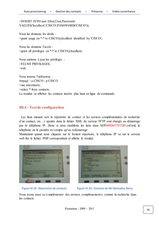 Auto provisioning      –   Gestion des contacts     –   Présence    –   Vidéo surveillance


>INSERT INTO user (Host,User,Password)
VALUES('localhost','CISCO',PASSWORD('CISCO'));

Nous lui donnons les droits :
>grant usage on *.* to CISCO@localhost identified by 'CISCO';

Nous lui donnons l’accès :
>grant all privileges on *.* to CISCO@localhost;

Nous mettons à jour les privilèges :
>FLUSH PRIVILEGES;
>exit;

Nous testons l’utilisateur :
#mysql - u CISCO - p CISCO
>use astcontacts;
>select * from contacts;
Le résultat va afficher les contacts insérés plus haut en ligne de commande.



III.4 - Test de configuration

  Les liens menant vers le répertoire de contact et les services complémentaires (la recherche
d’un contact, etc…) ajoutés dans le fichier XML du serveur TFTP sont chargés au démarrage
par le téléphone IP. Donc si nous modifions les liens dans SEP000D657072B5.cnf.xml, le
téléphone ne le prendra en compte qu’au redémarrage.
Maintenant quand nous cliquons sur le bouton répertoire, le téléphone IP va sur le serveur
web lire le fichier PHP correspondant et affiche le résultat.




  Figure III-22 : Répertoire de contacts        Figure III-23 : Contacts de Mr Mamadou Barry

Nous avons aussi eu à implémenter des services complémentaires comme la recherche dans
les contacts.


                                       Promotion : 2009 – 2011                                   38
 