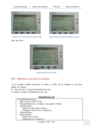 Auto provisioning    –    Gestion des contacts     –    Présence   –    Vidéo surveillance




 Figure III-24 : Recherche du contact Ouya          Figure III-25 : Contact Samuel Ouya trouvé

Ainsi que l’aide.




                                  Figure III-26 : Service d'aide


III.5 - Difficultés rencontrées et solutions

  Il est possible d’utiliser directement un fichier en XML que le téléphone va lire pour
afficher les contacts.
Ex : http://192.168.1.1/contacts/PhoneDirectory.xml
La structure du fichier PhoneDirectory.xml sera :

                                     PhoneDirectory.xml
       <CiscoIPPhoneDirectory>
         <Title>Contacts IGTTT</Title>
         <Prompt>Selectionner un numéro pour appeler</Prompt>
         <DirectoryEntry>
             <Name>Le Chef: Akori </Name>
             <Telephone>11293110122</Telephone>
         </DirectoryEntry>
         <DirectoryEntry>
             <Name>Toto</Name>
             <Telephone>toto</Telephone>
                                    Promotion : 2009 – 2011                                      39
 