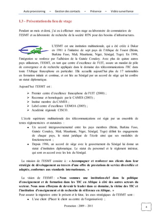 Auto provisioning    –    Gestion des contacts   –    Présence    –   Vidéo surveillance


I.3 - Présentation du lieu de stage

Pendant un mois et demi, j’ai eu à effectuer mon stage au laboratoire de commutation de
l’ESMT et au laboratoire de recherche de la société RTN pour des besoins d’infrastructures.


                           L’ESMT est une institution multinationale, qui a été créée à Dakar
                           en 1981 à l’initiative de sept pays de l’Afrique de l’ouest (Bénin,
                           Burkina Faso, Mali, Mauritanie, Niger, Sénégal, Togo). En 1998,
l’intégration se renforce par l’adhésion de la Guinée Conakry. Avec plus de quinze autres
pays utilisateurs, l’ESMT, en tant que centre d’excellence de l’UIT, assure un mandat de pôle
de convergence et de recherche appliquée dans le domaine des télécommunications /TIC dans
toute l’Afrique francophone en particulier. Elle accueille aujourd’hui plus de 17 nationalités
en formation initiale et continue, et est liée au Sénégal par un accord de siège qui lui confère
un statut diplomatique.

Aujourd’hui l’ESMT est :

         Premier centre d’excellence francophone de l’UIT (2000) ;
         Reconnue et homologuée par le CAMES (2003) ;
         Institut membre du CAMES ;
         Label centre d’excellence UEMOA (2005) ;
         Académie régionale CISCO.

  L’école supérieure multinationale des télécommunications est régie par un ensemble de
textes réglementaires et statutaires :
           Un accord intergouvernemental entre les pays membres (Bénin, Burkina Faso,
           Guinée Conakry, Mali, Mauritanie, Niger, Sénégal, Togo) définit les engagements
           de chaque pays, le statut juridique de l’école ainsi que ses modalités de
           fonctionnement ;
           Depuis 1986, un accord de siège avec le gouvernement du Sénégal lui donne un
           statut d’institution diplomatique. Le statut du personnel et le règlement intérieur,
           qui sont en accord avec les lois du Sénégal.

  La mission de l’ESMT consiste à : « Accompagner et renforcer nos clients dans leur
stratégie de développement au travers d’une offre de prestations de service diversifiée et
adaptée, conformes aux standards internationaux. »

   La vision de l’ESMT : « Nous sommes une institution-clef dans la politique
d’enseignement et de formation dans les TIC en Afrique à côté des autres acteurs du
secteur. Nous nous efforçons de devenir le leader dans ce domaine, la vitrine des TIC et
l’institution d’enseignement et de recherche de référence en Afrique. »
Pour assurer la migration entre le présent et le futur, les axes stratégiques de l’ESMT sont :
            L’axe client (Placer le client au centre de l’organisation) ;

                                    Promotion : 2009 – 2011                                        4
 