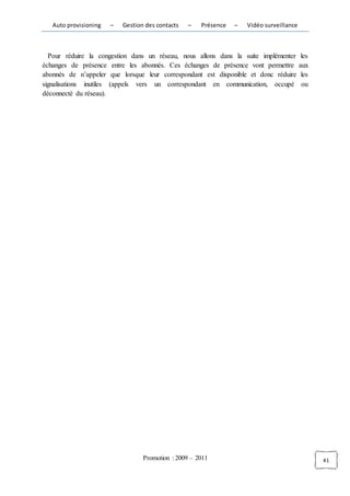 Auto provisioning   –   Gestion des contacts   –   Présence   –   Vidéo surveillance



  Pour réduire la congestion dans un réseau, nous allons dans la suite implémenter         les
échanges de présence entre les abonnés. Ces échanges de présence vont permettre           aux
abonnés de n’appeler que lorsque leur correspondant est disponible et donc réduire         les
signalisations inutiles (appels vers un correspondant en communication, occupé             ou
déconnecté du réseau).




                                  Promotion : 2009 – 2011                                        41
 
