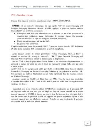 Auto provisioning    –   Gestion des contacts   –    Présence   –    Vidéo surveillance



IV.2 - Solution retenue

Il existe deux types de protocoles de présence ouvert : XMPP et SIP/SIMPLE.

 SIMPLE est un protocole informatique. Le sigle signifie: "SIP for Instant Messaging and
Presence Leveraging Extensions (simple)". SIMPLE applique le protocole Session Initiation
Protocol (SIP) aux problèmes concernant:
        L'inscription pour avoir des informations sur la présence ou non d'une personne et la
        réception des notifications quand l'information de présence change. Par exemple,
        quand un utilisateur se logue sur son poste ou revient du déjeuner.
        L'envoi de petit message, tels que les SMS.
        La gestion d'une conférence.
L'implémentation des bases du protocole SIMPLE peut être trouvée dans les SIP Softphones
(X-Lite, Lotus Sametime, SIP Communicator) et les SIP Hardphones.

 Après plusieurs années de formats propriétaires (Yahoo Messenger, MSN…), l'IETF a
entériné un standard de messagerie instantanée : XMPP, pour Extensible Messaging and
Presence Protocol (protocole extensible de messagerie et de présence).
 Basé sur XML et issu du projet Open Source Jabber et ses nombreuses implémentations, ce
protocole a depuis été utilisé au sein de l'outil de messagerie Google Talk, ainsi que dans
d'autres projets.
XMPP n'est pas le seul protocole établi par l'IETF : SIP/SIMPLE (pour Session Initiation
Protocol for Messaging and Presence Leveraging Solutions) y est également un standard. SIP,
bien qu'encore au stade de l'élaboration, est en partie implémenté dans les récentes versions
de Windows Messenger.
 L'avantage premier de XMPP est d'être basé sur XML. Celui lui ouvre des possibilités
d'extension inaccessibles à SIP. Grâce à cela, XMPP peut être utilisé dans des applications et
systèmes très divers.

  Cependant nous avons retenu la solution SIP/SIMPLE à implémenter car le protocole SIP
est largement utilisé de nos jours par les téléphones logiciels comme matériels et la plupart
peuvent supporter le SIMPLE à travers une mise à jour du firmware si ce n’est pas déjà le
cas. De l’autre côté, le protocole XMPP est supporté par peu de téléphones logiciels et très
rarement supporté par les téléphones matériels. Toutefois on peut implémenter la présence
sur Asterisk avec le XMPP en utilisant Openfire.




                                   Promotion : 2009 – 2011                                       44
 