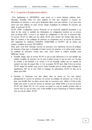 Auto provisioning    –   Gestion des contacts    –    Présence    –   Vidéo surveillance


IV.3 - Logiciels et Equipements utilisés

  Pour implémenter le SIP/SIMPLE, nous avons eu à tester plusieurs solutions dont :
Opensips, Kamailio. Mais ces deux logiciels ne font que récupérer et envoyer les
informations de présence à ceux qui le demandent même ceux non autorisés. C’est pour cette
raison que nous utilisons un autre serveur chargé d’appliquer les politiques de présence qui
utilise le protocole XCAP.
XCAP (XML Configuration Access Protocol) est un protocole applicatif permettant à un
client de lire, écrire et modifier des informations de configuration stockées sur un serveur
dans un format XML. L’accès à ces fichiers de configuration se fait avec le protocole http.
Un serveur XCAP est utilisé par des clients XCAP pour stocker des donnés telles que des
listes de contacts et des politiques de présence en coopération avec un serveur de présence
SIP supportant les méthodes PUBLISH, SUBSCRIBE et NOTIFY afin de fournir une
solution complète de serveur SIP SIMPLE.
Donc après avoir testé Opensips (serveur de présence) avec Openxcap (serveur de politique
de présence) d’une part, et Kamailio (Comme serveur de présence et en même temps serveur
de politique de présence) d’autre part, nous avons retenu la solution Kamailio pour
différentes raisons :
      Kamailio intègre déjà un serveur XCAP ce qui est plus intéressent si on veut installer une
      solution complète de présence sur un seul et même serveur ce qui est notre cas. En plus
      un module à été introduit à la version 3.1.0 de Kamailio (xhttp) qui est capable de
      capturer tout type de paquet http. si c’est un paquet XCAP alors xhttp l’envoi au serveur
      XCAP intégré (le module xcap_server). Donc Kamailio peut en même temps échanger les
      signalisations SIP sur le port 5060 et échanger les informations XCAP en http sur le
      même port 5060.

   Opensips et Openxcap sont plus utilisés dans un réseau où l’on veut séparer
   physiquement le serveur de présence du serveur de politique de présence car si tous les
   deux sont installés dans un même serveur plus de ressources sont utilisés et il faut en plus
   définir deux ports : le port du serveur de présence (par défaut 5060) et le port du serveur
   XCAP (par défaut 80). Or si le serveur sur lequel on veut les installer possède déjà un
   serveur web (ce qui est notre cas), il faut modifier le port d’Openxcap et l’adresse menant
   à lui sur tous les clients XCAP.




                                    Promotion : 2009 – 2011                                        45
 