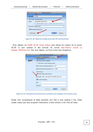 Auto provisioning    –    Gestion des contacts    –    Présence     –    Vidéo surveillance




                   Figure IV-30 : Ajout du compte alice dans SIP Communicator


  Nous cliquons sur Enable XCAP stored contacts pour stocker les contacts sur le serveur
XCAP et nous ajoutons le lien d’écoute du serveur http://Adresse serveur ou
domaine :5060/xcap-root. Puis nous cliquons sur Next et nous nous enregistrons.




      Figure IV-31 : Activation de la présence et activation du stockage sur le serveur xcap


Ensuite nous recommençons la même procédure avec bob et nous ajoutons à l’un, l’autre
comme contact puis nous acceptons l’autorisation et nous arrivons à voir l’état de l’autre.




                                    Promotion : 2009 – 2011                                      48
 
