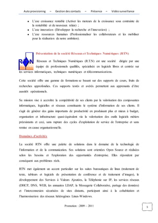 Auto provisioning      –   Gestion des contacts   –   Présence    –    Vidéo surveillance


          L’axe croissance rentable (Activer les moteurs de la croissance sous contrainte de
          la rentabilité et de nouveaux relais) ;
          L’axe innovation (Développer la recherche et l’innovation) ;
          L’axe ressources humaines (Professionnaliser les collaborateurs et les mobiliser
          pour la réalisation de notre ambition).



             Présentation de la société Réseaux et Techniques Numériques (RTN)

              Réseaux et Techniques Numériques (R.T.N) est une société          dirigée par une
             équipe de professionnels qualifiés, spécialisée en logiciels libres et centrée sur
les services informatiques, techniques numériques et télécommunications.

Cette société offre une gamme de formations se basant sur des supports de cours, fruits de
recherches approfondies. Ces supports testés et avérés permettent aux apprenants d’être
aussitôt opérationnels.

Sa mission vise à accroître la compétitivité de ses clients par la valorisation des composantes
informatiques, logicielles et réseaux constituants le système d'information de ses clients. Il
s'agit de générer des gains importants de productivité en produisant plus et mieux à budget,
organisation et infrastructure quasi-équivalent via la valorisation des outils logiciels métiers
préexistants et ceci, sans rupture des cycles d'exploitation de service de l'entreprise et sans
remise en cause organisationnelle.

Domaines d’activités

La société RTN offre une palette de solutions dans le domaine de la technologie de
l’information et de la communication. Ses solutions sont orientées Open Source et réalisées
selon les besoins et l'exploration des opportunités d'entreprise. Elles répondent par
conséquent aux problèmes réels.

RTN met également un accent particulier sur les suites bureautiques de linux (traitement de
texte, tableurs et logiciels de présentation de conférence et de traitement d’images), le
développement des Services à Valeurs Ajoutées, la Téléphonie sur IP, les services réseaux
(DHCP, DNS, WEB, les annuaires LDAP, la Messagerie Collaborative, partage des données)
et l’interconnexion sécurisées de sites distants, participant ainsi à la cohabitation et
l’harmonisation des réseaux hétérogènes Linux-Windows.


                                     Promotion : 2009 – 2011                                       5
 