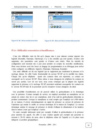 Auto provisioning     –    Gestion des contacts     –   Présence   –    Vidéo surveillance




Figure IV-38 : Alice est déconnectée          Figure IV-39 : Bob voit Alice comme déconnecté




IV.6 - Difficultés rencontrées et insuffisances

  L’une des difficultés vient du fait qu’à chaque mise à jour mineure comme majeure des
logiciels (Kamailio, Opensips, Openxcap), il y a des modules qui sont ajoutés, d’autres sont
supprimés, des paramètres sont ajoutés et d’autres sont retirés. Mais les tutoriels de
configuration sont rarement mis à jour pour prendre en compte les nouvelles modifications.
Donc nous devions avoir des bases en langage de programmation et en débogage pour arriver
à bien configurer ces différents logiciels (Opensips, Openxcap, Kamalio).
  Une autre difficulté est dû aux logiciels qui ne supportent pas totalement la présence ni le
stockage distant. En effet l’autre fonctionnalité du serveur XCAP est la mobilité des clients.
Chaque fois qu’un téléphone ajoute des contacts dans son répertoire, ce contact est
sauvegardé sur le serveur XCAP. Donc même si nous changeons de softphone les contacts ne
seront pas perdus. Lors de nos tests, nous avons remarqué que la plupart des logiciels
supportant la présence et le stockage XCAP pouvaient seulement sauvegarder les contacts sur
le serveur XCAP mais ils ne pouvaient pas les récupérer si nous changions de client.

   Une possibilité d’amélioration est de pouvoir utiliser la géolocalisation et la domotique
avec la présence. Comme exemple de service, un employé possédant un smartphone est en
entrain de rentrer chez lui et son smartphone, doté d’un outil de géolocalisation détermine sa
position constamment. Lorsque le smartphone se rend compte que l’employé est à 400 mètres
de sa maison, il envoie automatiquement un signal de présence au serveur de présence de
l’opérateur qui ensuite le notifie au serveur domotique de la maison de l’employé. Le serveur
domotique analyse le message de présence et décide d’allumer la climatisation et les lumières
dans la maison avant que l’employé n’arrive.
   Un autre exemple intéressant serait par exemple d’utiliser la géolocalisation et la présence
pour autoriser les appels. En effet si nous voulons appeler par exemple une personne se
trouvant à 20-30 mètres de nous, alors le téléphone refuse de l’appeler et à la place nous
indiquent sa position géographique.

                                       Promotion : 2009 – 2011                                    50
 