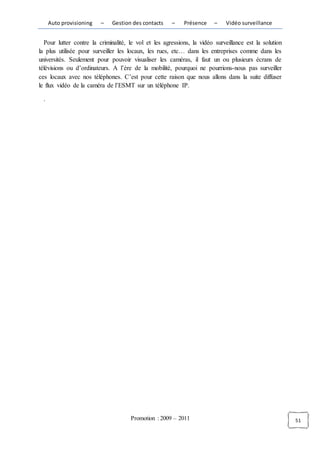 Auto provisioning   –    Gestion des contacts    –    Présence     –   Vidéo surveillance


  Pour lutter contre la criminalité, le vol et les agressions, la vidéo surveillance est la solution
la plus utilisée pour surveiller les locaux, les rues, etc… dans les entreprises comme dans les
universités. Seulement pour pouvoir visualiser les caméras, il faut un ou plusieurs écrans de
télévisions ou d’ordinateurs. A l’ère de la mobilité, pourquoi ne pourrions-nous pas surveiller
ces locaux avec nos téléphones. C’est pour cette raison que nous allons dans la suite diffuser
le flux vidéo de la caméra de l’ESMT sur un téléphone IP.

 .




                                     Promotion : 2009 – 2011                                           51
 