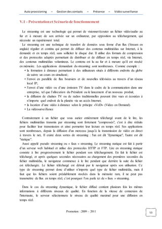 Auto provisioning    –    Gestion des contacts    –   Présence    –    Vidéo surveillance


V.1 - Présentation et Scénario de fonctionnement

  Le streaming est une technologie qui permet de visionner/écouter un fichier vidéo/audio au
fur et à mesure de son arrivée sur un ordinateur, par opposition au téléchargement, qui
nécessite un rapatriement total.
  Le streaming est une technique de transfert de données sous forme d'un flux (Stream en
anglais) régulier et continu qui permet de diffuser des contenus multimédias sur Internet, à la
demande et en temps réel, sans solliciter le disque dur. Il utilise des formats de compression
et des protocoles adaptés permettant de distribuer et de diffuser en temps réel, via Internet,
des contenus multimédias volumineux. Le contenu est lu au fur et à mesure qu’il est stocké
en mémoire. Les applications demandant du streaming sont nombreuses. Comme exemple :
    • la formation à distance permettant à des utilisateurs situés à différents endroits du globe
      de suivre un cours en simultané;
    • l’envoi en parallèle de flux boursiers et de nouvelles télévisées au travers d’un réseau
      local IP;
    • l’envoi d’une vidéo ou d’une émission TV dans le cadre de la communication dans une
      entreprise, tel que l’allocution du Président ou le lancement d’un nouveau produit;
    • la diffusion de chaînes TV ou de radios traditionnelles pouvant être vues et écoutées à
      n’importe quel endroit de la planète via un accès Internet;
    • la location d’une vidéo à distance selon le principe «VoD» (Video on Demand).
    • La vidéosurveillance

   Contrairement à un fichier que vous auriez entièrement téléchargé avant de le lire, les
fichiers multimédias transmis par streaming sont fortement "compressés", c'est à dire réduits
pour faciliter leur transmission et ainsi permettre leur lecture en temps réel. Ses applications
sont nombreuses, depuis la diffusion d'un morceau jusqu’à la transmission de vidéo en direct
à travers le net, Il existe deux sortes de streaming : l'un est dit "dynamique", l'autre est dit
"statique".
   Aussi appelé pseudo streaming ou « faux » streaming. Le streaming statique est fait à partir
d’un serveur web habituel et utilise des protocoles HTTP et FTP. Lire en streaming statique
consiste à lire progressivement le fichier pendant son téléchargement. En fait le fichier est
téléchargé, et après quelques secondes nécessaires au chargement des premières secondes du
fichier multimédia, le navigateur commence à le lire pendant que derrière la suite du fichier
est téléchargée. Le fichier téléchargé est détruit par le navigateur après son utilisation. Ce
type de streaming permet donc d’utiliser n’importe quel type de fichier multimédia, mais il
faut que les fichiers soient préalablement stockés dans la mémoire ram, il ne peut pas
transmettre de flux en temps réel, c’est pourquoi l’on parle ici de « faux » streaming.

   Dans le cas du streaming dynamique, le fichier diffusé contient plusieurs fois les mêmes
informations à différents niveaux de qualité. En fonction de la vitesse de connexion de
l'internaute, le serveur sélectionnera le niveau de qualité maximal pour une diffusion en
temps réel.


                                    Promotion : 2009 – 2011                                         53
 