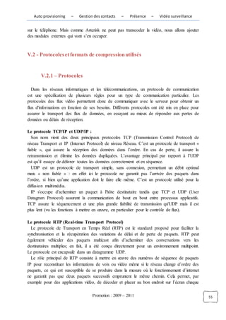 Auto provisioning    –   Gestion des contacts    –   Présence    –    Vidéo surveillance


sur le téléphone. Mais comme Asterisk ne peut pas transcoder la vidéo, nous allons ajouter
des modules externes qui vont s’en occuper.



V.2 - Protocoles et formats de compression utilisés


       V.2.1 – Protocoles

   Dans les réseaux informatiques et les télécommunications, un protocole de communication
est une spécification de plusieurs règles pour un type de communication particulier. Les
protocoles des flux vidéo permettent donc de communiquer avec le serveur pour obtenir un
flux d'informations en fonction de ses besoins. Différents protocoles ont été mis en place pour
assurer le transport des flux de données, en essayant au mieux de répondre aux pertes de
données ou délais de réception.

Le protocole TCP/IP et UDP/IP :
   Son nom vient des deux principaux protocoles TCP (Transmission Control Protocol) de
niveau Transport et IP (Internet Protocol) de niveau Réseau. C’est un protocole de transport «
fiable », qui assure la réception des données dans l’ordre. En cas de perte, il assure la
retransmission et élimine les données dupliquées. L’avantage principal par rapport à l’UDP
est qu’il essaye de délivrer toutes les données correctement et en séquence.
   UDP est un protocole de transport simple, sans connexion, permettant un débit optimal
mais « non fiable » : en effet ici le protocole ne garantit pas l’arrivée des paquets dans
l’ordre, si bien qu’une application doit le faire elle même. C’est un protocole utilisé pour la
diffusion multimédia.
   IP s'occupe d'acheminer un paquet à l'hôte destinataire tandis que TCP et UDP (User
Datagram Protocol) assurent la communication de bout en bout entre processus applicatifs.
TCP assure le séquencement et une plus grande fiabilité de transmission qu'UDP mais il est
plus lent (vu les fonctions à mettre en œuvre, en particulier pour le contrôle de flux).

Le protocole RTP (Real-time Transport Protocol)
  Le protocole de Transport en Temps Réel (RTP) est le standard proposé pour faciliter la
synchronisation et la récupération des variations de délai et de perte de paquets. RTP peut
également véhiculer des paquets multicast afin d’acheminer des conversations vers les
destinataires multiples; en fait, il a été conçu directement pour un environnement multipoint.
Le protocole est encapsulé dans un datagramme UDP.
  Le rôle principal de RTP consiste à mettre en œuvre des numéros de séquence de paquets
IP pour reconstituer les informations de voix ou vidéo même si le réseau change d’ordre des
paquets, ce qui est susceptible de se produire dans la mesure où le fonctionnement d’internet
ne garantit pas que deux paquets successifs empruntent le même chemin. Cela permet, par
exemple pour des applications vidéo, de décoder et placer au bon endroit sur l’écran chaque

                                   Promotion : 2009 – 2011                                        55
 