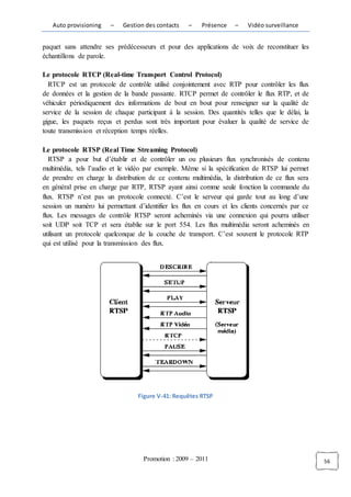 Auto provisioning    –   Gestion des contacts    –   Présence    –    Vidéo surveillance


paquet sans attendre ses prédécesseurs et pour des applications de voix de reconstituer les
échantillons de parole.

Le protocole RTCP (Real-time Transport Control Protocol)
  RTCP est un protocole de contrôle utilisé conjointement avec RTP pour contrôler les flux
de données et la gestion de la bande passante. RTCP permet de contrôler le flux RTP, et de
véhiculer périodiquement des informations de bout en bout pour renseigner sur la qualité de
service de la session de chaque participant à la session. Des quantités telles que le délai, la
gigue, les paquets reçus et perdus sont très important pour évaluer la qualité de service de
toute transmission et réception temps réelles.

Le protocole RTSP (Real Time Streaming Protocol)
   RTSP a pour but d’établir et de contrôler un ou plusieurs flux synchronisés de contenu
multimédia, tels l’audio et le vidéo par exemple. Même si la spécification de RTSP lui permet
de prendre en charge la distribution de ce contenu multimédia, la distribution de ce flux sera
en général prise en charge par RTP, RTSP ayant ainsi comme seule fonction la commande du
flux. RTSP n’est pas un protocole connecté. C’est le serveur qui garde tout au long d’une
session un numéro lui permettant d’identifier les flux en cours et les clients concernés par ce
flux. Les messages de contrôle RTSP seront acheminés via une connexion qui pourra utiliser
soit UDP soit TCP et sera établie sur le port 554. Les flux multimédia seront acheminés en
utilisant un protocole quelconque de la couche de transport. C’est souvent le protocole RTP
qui est utilisé pour la transmission des flux.




                                  Figure V-41: Requêtes RTSP




                                   Promotion : 2009 – 2011                                        56
 