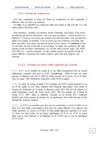 Auto provisioning    –    Gestion des contacts    –    Présence    –   Vidéo surveillance


       V.2.2 - Formats de compression

  Pour bien comprendre la notion de format de compression, on doit comprendre la
différence entre un codec et un conteneur.
  Un codec est un algorithme de compression utilisé pour réduire la taille d’un flux. Il y a des
codecs audio et des codecs vidéo.

   Pour commencer, considérez un conteneur comme l’emballage d’un cadeau. Vous recevez
un cadeau le jour de votre anniversaire, vous vous posez la question : « qu’est-ce qu’il y a à
l’intérieur ?" »Vous ne vous souciez pas vraiment de la boite elle même, vous vous intéressez
plutôt à son contenu. Le problème ? Vous ne pouvez pas voir à l’intérieur de la boite. Que
faites vous donc ? Vous prenez une paire de ciseaux et vous l’ouvrez. Un conteneur se base
sur cette idée, son rôle est de réunir le son et l’image. Il contient une ou plusieurs flux déjà
encodés à l’aide de codecs. Généralement, il y a un flux vidéo et un flux audio. AVI, MOV,
ASF, MP4, etc… sont des conteneurs. Les flux contenus peuvent être encodés à l’aide de
codecs différents. On pourrait ainsi mettre n’importe quel codec dans n’importe quel
conteneur.



       V.2.2.1 - Exemples de codecs audio supportés par Asterisk

G.711 : G.711 est un standard de codage de la voix utilisé principalement dans les réseaux
téléphoniques commutés mais aussi en VoIP. Échantillonnage : 8000 Hz pour une bande
passante du téléphone entre 300 et 3400 Hz. Bande passante sur le réseau : 64 ou 56 kbit/s.
Type de codage : MIC (Modulation d'impulsion codée, PCM en anglais).

G.722 : La norme de codage mondiale G.722 normalisée par l'UIT-T permet d'obtenir en voix
sur IP une qualité de voix "haute définition" (dite téléphonie large-bande). Cette qualité est
obtenue par doublement de la bande de fréquence codée (50-7 000 Hz) par rapport à la
qualité téléphonique usuelle dite bande étroite (300-3 400 Hz) produite par le format de
codage G.711 (MIC) utilisé en téléphonie "classique" sur les réseaux RTC. L'utilisateur
bénéficie donc d'une sensation de présence de son interlocuteur, d'un confort d'écoute et d'une
intelligibilité fortement améliorés.

G.723.1 : Le G.723 est normalisé pour deux taux de compression, à savoir 5.3 kbit/s et 6.4
kbit/s. Ces deux débits correspondent à deux types de codage différents, il ne s'agit pas d'un
simple ajustement. La version à 6.4 kbit/s est d'une qualité légèrement supérieure à la version
5.3 kbit/s. Ces deux codecs ont une latence algorithmique de 30 ms. Le G.723 est surtout
utilisé pour la visio-conférence et la téléphonie sur IP (VoIP), que ce soit sur signalisation
H.323 ou SIP.




                                    Promotion : 2009 – 2011                                        57
 
