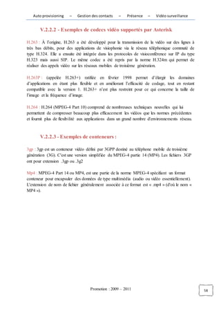 Auto provisioning    –   Gestion des contacts   –    Présence    –   Vidéo surveillance


       V.2.2.2 - Exemples de codecs vidéo supportés par Asterisk

H.263 : À l’origine, H.263 a été développé pour la transmission de la vidéo sur des lignes à
très bas débits, pour des applications de visiophonie via le réseau téléphonique commuté de
type H.324. Elle a ensuite été intégrée dans les protocoles de visioconférence sur IP du type
H.323 mais aussi SIP. Le même codec a été repris par la norme H.324m qui permet de
réaliser des appels vidéo sur les réseaux mobiles de troisième génération.

H.263P : (appelée H.263+) ratifiée en février 1998 permet d’élargir les domaines
d’applications en étant plus flexible et en améliorant l’efficacité de codage, tout en restant
compatible avec la version 1. H.263+ n’est plus restreint pour ce qui concerne la taille de
l’image et la fréquence d’image.

H.264 : H.264 (MPEG-4 Part 10) comprend de nombreuses techniques nouvelles qui lui
permettent de compresser beaucoup plus efficacement les vidéos que les normes précédentes
et fournit plus de flexibilité aux applications dans un grand nombre d'environnements réseau.



       V.2.2.3 - Exemples de conteneurs :

3gp : 3gp est un conteneur vidéo défini par 3GPP destiné au téléphone mobile de troisième
génération (3G). C'est une version simplifiée du MPEG-4 partie 14 (MP4). Les fichiers 3GP
ont pour extension .3gp ou .3g2

Mp4 : MPEG-4 Part 14 ou MP4, est une partie de la norme MPEG-4 spécifiant un format
conteneur pour encapsuler des données de type multimédia (audio ou vidéo essentiellement).
L'extension de nom de fichier généralement associée à ce format est « .mp4 » (d'où le nom «
MP4 »).




                                   Promotion : 2009 – 2011                                       58
 