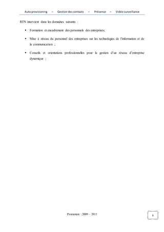 Auto provisioning   –    Gestion des contacts   –   Présence    –   Vidéo surveillance


RTN intervient dans les domaines suivants :

      Formation et encadrement des personnels des entreprises;

      Mise à niveau du personnel des entreprises sur les technologies de l’information et de
       la communication ;

      Conseils et orientations professionnelles pour la gestion d’un réseau d’entreprise
       dynamique ;




                                   Promotion : 2009 – 2011                                      6
 