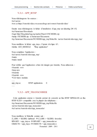 Auto provisioning    –    Gestion des contacts      –   Présence   –    Vidéo surveillance


       V.3.1 - APP_RTSP

Nous téléchargeons les sources :
#cd /usr/src
#svn co https://Asteriskvideo.svn.sourceforge.net/svnroot/Asteriskvideo/

Ensuite nous téléchargeons le fichier d’installation d’app_rtsp sur dakarlug [W-15]
#cd /home/user/Downloads
#wget http://blog.dakarlug.org/media/29jan11/FICHIERS.zip
#unzip FICHIERS.zip -d /home/user/Documents
#cp /home/user/Documents/FICHIERS/app_rtsp/Makefile /usr/src/Asteriskvideo/app_rtsp/

Nous modifions le fichier app_rtsp.c. J’ajoute à la ligne 65 :
#define AST_MODULE          "Rtsp application"

Nous compilons l’application :
#cd /usr/src/Asteriskvideo/app_rtsp/
#make
#make install

Pour vérifier que l’application a bien été chargée par Asterisk, Nous utiliserons :
#Asterisk -rvvv
#stop now
#Asterisk
#Asterisk -rvvv
*CLI>show modules
…..
app_rtsp.so           RTSP applications       0
…..


       V.3.2 - APP_TRANSCODER

  Cette application externe à Asterisk permet de convertir un flux RTSP MPEG4-ES en flux
RTSP H.263+ compatible avec la plupart des téléphones :
#cp /home/user/Documents/FICHIERS/app_rtsp/Makefile
/usr/src/Asteriskvideo/app_transcoder/
#cd /usr/src/Asteriskvideo/app_transcoder/


Nous modifions le Makefile comme suit :
Z_LIBS := $(LIBS) -lpthread  Z_LIBS := $(LIBS) -lavcodec
BINARY = app_rtsp.so  BINARY = app_transcoder.so
OBJECTS = app_rtsp.o  OBJECTS = app_transcoder.o
                                       Promotion : 2009 – 2011                                  60
 