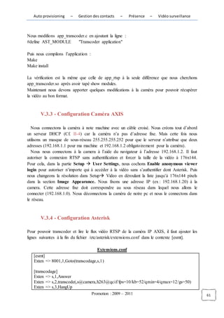 Auto provisioning    –   Gestion des contacts      –    Présence   –   Vidéo surveillance



Nous modifions app_transcoder.c en ajoutant la ligne :
#define AST_MODULE        "Transcoder application"

Puis nous compilons l’application :
Make
Make install

La vérification est la même que celle de app_rtsp à la seule différence que nous cherchons
app_transcoder.so après avoir tapé show modules.
Maintenant nous devons apporter quelques modifications à la caméra pour pouvoir récupérer
la vidéo au bon format.



       V.3.3 - Configuration Caméra AXIS

  Nous connectons la caméra à note machine avec un câble croisé. Nous créons tout d’abord
un serveur DHCP (Cf. II-4) car la caméra n’a pas d’adresse fixe. Mais cette fois nous
utilisons un masque de sous-réseau 255.255.255.252 pour que le serveur n’attribue que deux
adresses (192.168.1.1 pour ma machine et 192.168.1.2 obligatoirement pour la caméra).
  Nous nous connectons à la camera à l’aide du navigateur à l’adresse 192.168.1.2. Il faut
autoriser la connexion RTSP sans authentification et forcer la taille de la vidéo à 176x144.
Pour cela, dans la partie Setup  User Settings, nous cochons Enable anonymous viewer
login pour autoriser n’importe qui à accéder à la vidéo sans s’authentifier dont Asterisk. Puis
nous changeons la résolution dans Setup Video en déroulant la liste jusqu’à 176x144 pixels
dans la section Image Appearance. Nous fixons une adresse IP (ex : 192.168.1.20) à la
camera. Cette adresse fixe doit correspondre au sous réseau dans lequel nous allons le
connecter (192.168.1.0). Nous déconnectons la caméra de notre pc et nous le connectons dans
le réseau.



       V.3.4 - Configuration Asterisk

Pour pouvoir transcoder et lire le flux vidéo RTSP de la caméra IP AXIS, il faut ajouter les
lignes suivantes à la fin du fichier /etc/asterisk/extensions.conf dans le contexte [esmt].

                                         Extensions.conf
   [esmt]
   Exten => 8001,1,Goto(transcodage,s,1)

   [transcodage]
   Exten => s,1,Answer
   Exten => s,2,transcode(,s@camera,h263@qcif/fps=10/kb=52/qmin=4/qmax=12/gs=50)
   Exten => s,3,HangUp
                                      Promotion : 2009 – 2011                                     61
 