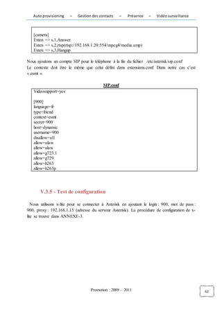 Auto provisioning    –   Gestion des contacts     –   Présence   –    Vidéo surveillance



   [camera]
   Exten => s,1,Answer
   Exten => s,2,rtsp(rtsp://192.168.1.20:554/mpeg4/media.amp)
   Exten => s,3,Hangup

Nous ajoutons un compte SIP pour le téléphone à la fin du fichier /etc/asterisk/sip.conf
Le contexte doit être le même que celui défini dans extensions.conf. Dans notre cas c’est
« esmt ».

                                          SIP.conf
   Videosupport=yes

   [900]
   language=fr
   type=friend
   context=esmt
   secret=900
   host=dynamic
   username=900
   disallow=all
   allow=ulaw
   allow=alaw
   allow=g723.1
   allow=g729
   allow=h263
   allow=h263p




       V.3.5 - Test de configuration

   Nous utilisons x-lite pour se connecter à Asterisk en ajoutant le login : 900, mot de pass :
900, proxy : 192.168.1.15 (adresse du serveur Asterisk). La procédure de configuration de x-
lite se trouve dans ANNEXE-3.




                                   Promotion : 2009 – 2011                                        62
 
