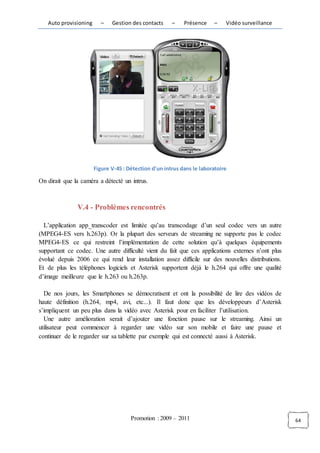 Auto provisioning      –   Gestion des contacts     –    Présence    –    Vidéo surveillance




                       Figure V-45 : Détection d'un intrus dans le laboratoire

On dirait que la caméra a détecté un intrus.



               V.4 - Problèmes rencontrés

  L’application app_transcoder est limitée qu’au transcodage d’un seul codec vers un autre
(MPEG4-ES vers h.263p). Or la plupart des serveurs de streaming ne supporte pas le codec
MPEG4-ES ce qui restreint l’implémentation de cette solution qu’à quelques équipements
supportant ce codec. Une autre difficulté vient du fait que ces applications externes n’ont plus
évolué depuis 2006 ce qui rend leur installation assez difficile sur des nouvelles distributions.
Et de plus les téléphones logiciels et Asterisk supportent déjà le h.264 qui offre une qualité
d’image meilleure que le h.263 ou h.263p.

  De nos jours, les Smartphones se démocratisent et ont la possibilité de lire des vidéos de
haute définition (h.264, mp4, avi, etc...). Il faut donc que les développeurs d’Asterisk
s’impliquent un peu plus dans la vidéo avec Asterisk pour en faciliter l’utilisation.
  Une autre amélioration serait d’ajouter une fonction pause sur le streaming. Ainsi un
utilisateur peut commencer à regarder une vidéo sur son mobile et faire une pause et
continuer de le regarder sur sa tablette par exemple qui est connecté aussi à Asterisk.




                                      Promotion : 2009 – 2011                                       64
 