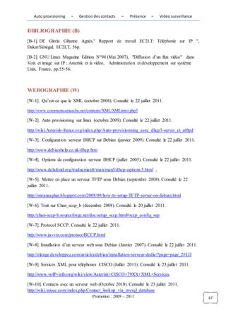 Auto provisioning    –   Gestion des contacts     –   Présence   –    Vidéo surveillance


BIBLIOGRAPHIE (B)
[B-1]. DE Gloria Gihanne Agnès," Rapport de travail EC2LT: Téléphonie sur IP ",
Dakar/Sénégal, EC2LT, 56p.

[B-2]. GNU Linux Magazine Edition N°94 (Mai 2007), "Diffusion d’un flux vidéo" dans
Voix et image sur IP : Asterisk et la vidéo, Administration et développement sur système
Unix, France, pp.55-56.



WEBOGRAPHIE (W)
[W-1]. Qu’est-ce que le XML (octobre 2008). Consulté le 22 juillet 2011.

http://www.commentcamarche.net/contents/XML/XMLintro.php3

[W-2]. Auto provisioning sur linux (octobre 2009). Consulté le 22 juillet 2011.

http://wiki.Asterisk- france.org/index.php/Auto-provisionning_avec_dhcp3-server_et_atftpd

[W-3]. Configuration serveur DHCP sur Debian (janvier 2009). Consulté le 22 juillet 2011.

http://www.debianhelp.co.uk/dhcp.htm

[W-4]. Options de configuration serveur DHCP (juillet 2005). Consulté le 22 juillet 2011.

http://www.delafond.org/traducmanfr/man/man5/dhcp-options.5.html ,

[W-5]. Mettre en place un serveur TFTP sous Debian (septembre 2008). Consulté le 22
juillet 2011.

http://imranasghar.blogspot.com/2008/09/how-to-setup-TFTP-server-on-debian.html

[W-6]. Tout sur Chan_sccp_b (décembre 2008). Consulté le 20 juillet 2011.

http://chan-sccp-b.sourceforge.net/doc/setup_sccp.html#sccp_config_sep

[W-7]. Protocol SCCP. Consulté le 22 juillet 2011.

http://www.javvin.com/protocolSCCP.html

[W-8]. Installation d’un serveur web sous Debian (Janvier 2007). Consulté le 22 juillet 2011.

http://olange.developpez.com/articles/debian/installation-serveur-dedie/?page=page_2#LII

[W-9]. Services XML pour téléphones CISCO (Juillet 2011). Consulté le 23 juillet 2011.

http://www.voIP- info.org/wiki/view/Asterisk+CISCO+79XX+XML+Services,

[W-10]. Contacts avec un serveur web (Octobre 2010). Consulté le 23 juillet 2011.
http://wiki.inisec.com/index.php/Contact_lookup_via_mysql_database
                                   Promotion : 2009 – 2011                                      67
 