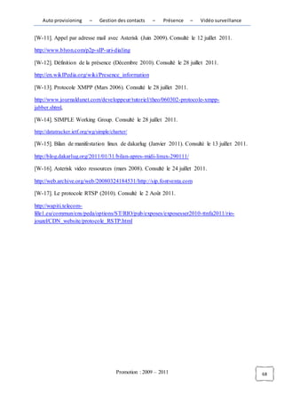 Auto provisioning      –    Gestion des contacts    –   Présence   –   Vidéo surveillance


[W-11]. Appel par adresse mail avec Asterisk (Juin 2009). Consulté le 12 juillet 2011.

http://www.blyon.com/p2p-sIP- uri-dialing

[W-12]. Définition de la présence (Décembre 2010). Consulté le 28 juillet 2011.

http://en.wikIPedia.org/wiki/Presence_information

[W-13]. Protocole XMPP (Mars 2006). Consulté le 28 juillet 2011.

http://www.journaldunet.com/developpeur/tutoriel/theo/060302-protocole-xmpp-
jabber.shtml,

[W-14]. SIMPLE Working Group. Consulté le 28 juillet 2011.

http://datatracker.ietf.org/wg/simple/charter/

[W-15]. Bilan de manifestation linux de dakarlug (Janvier 2011). Consulté le 13 juillet 2011.

http://blog.dakarlug.org/2011/01/31/bilan-apres- midi-linux-290111/

[W-16]. Asterisk video ressources (mars 2008). Consulté le 24 juillet 2011.

http://web.archive.org/web/20080324184531/http://sip.fontventa.com

[W-17]. Le protocole RTSP (2010). Consulté le 2 Août 2011.

http://wapiti.telecom-
lille1.eu/commun/ens/peda/options/ST/RIO/pub/exposes/exposesser2010-ttnfa2011/rio-
jouzel/CDN_website/protocole_RSTP.html




                                        Promotion : 2009 – 2011                                 68
 