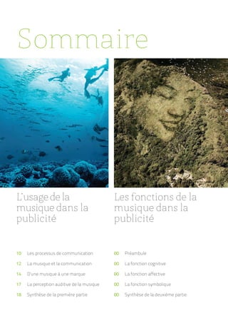 Sommaire




L’usage de la                               Les fonctions de la
musique dans la                             musique dans la
publicité                                   publicité


10   Les processus de communication         00   Préambule

12   La musique et la communication         00   La fonction cognitive

14   D’une musique à une marque             00   La fonction affective

17   La perception auditive de la musique   00   La fonction symbolique

18   Synthèse de la première partie         00   Synthèse de la deuxième partie
 