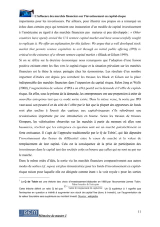 L’influence des marchés financiers sur l’investissement en capital-risque
importantes pour les investisseurs. Par ailleurs, pour illustrer nos propos on a remarqué un
échec dans certains pays qui tentaient une instauration d’un modèle de capital investissement
à l’américaine eu égard à des marchés financiers pas matures et peu développés : « Other
countries have openly envied the U.S venture capital market and have unsuccessfully sought
to replicate it. We offer an explanation for this failure: We argue that a well developed stock
market that permits venture capitalists to exit through an initial public offering (IPO) is
critical to the existence of a vibrant venture capital market » (Black et Gilson 1999).
Si on se réfère sur la doctrine économique nous remarquons que l’adoption d’une liaison
positive existant entre les flux vers le capital-risque et la situation prévalant sur les marchés
financiers est la thèse la mieux partagée chez les économistes. Les résultats d’un nombre
important d’études ont depuis peu corroboré les travaux les Black et Gilson sur la place
indispensable des marchés financiers dans l’expansion du capital risque. Selon Jeng et Wells
(2000), l’augmentation de volume d’IPO a un effet positif sur la demande et l’offre de capital-
risque. En effet, sous le prisme de la demande, les entrepreneurs ont une propension à créer de
nouvelles entreprises tant que ce mode sortie existe. Dans la même veine, la sortie par IPO
vaut aussi son pesant d’or du côté de l’offre par le fait que la plupart des apporteurs de fonds
sont plus enclins à fournir des capitaux aux capital-risqueurs s’ils subodorent une
revalorisation importante par une introduction en bourse. Selon les travaux de travaux
Gompers, les valorisations observées sur les marchés à partir du moment où elles sont
haussières, révèlent que les entreprises en question sont sur un marché potentiellement en
forte croissance. Il s’agit de l’approche traditionnelle par le Q de Tobin7, qui fait dépendre
l’investissement des firmes du différentiel entre le cours de marché et la valeur de
remplacement de leur capital. Cela est la conséquence de la prise de participation des
investisseurs dans le capital tant des sociétés cotés en bourse que celles qui ne sont ne pas sur
le marché.
Dans le même ordre d’idée, la sortie via les marchés financiers comparativement aux autres
modes de sorties (cf. supra) est plus rémunératrice pour les fonds d’investissement en capital-
risque raison pour laquelle elle est désignée comme étant « la voie royale » pour les sorties

7
    Le Q de Tobin est une théorie des choix d'investissement élaborée en 1969 par l'économiste James Tobin.

Cette théorie définit un ratio Q tel que                                       Un Q supérieur à 1 signifie que
l'entreprise en question a intérêt à augmenter son stock de capital fixe (donc à investir), car l'augmentation de
la valeur boursière sera supérieure au montant investi. Source : wikipédia




                                                                                                              11
                  Mémoire de master 1
 