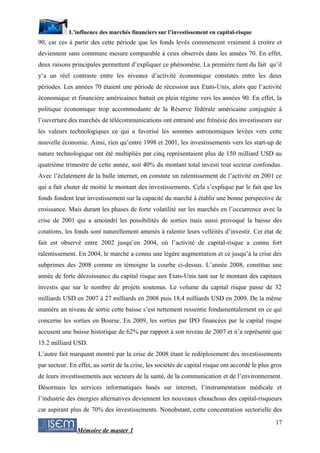 L’influence des marchés financiers sur l’investissement en capital-risque
90, car ces à partir des cette période que les fonds levés commencent vraiment à croitre et
deviennent sans commune mesure comparable à ceux observés dans les années 70. En effet,
deux raisons principales permettent d’expliquer ce phénomène. La première tient du fait qu’il
y’a un réel contraste entre les niveaux d’activité économique constatés entre les deux
périodes. Les années 70 étaient une période de récession aux Etats-Unis, alors que l’activité
économique et financière américaines battait en plein régime vers les années 90. En effet, la
politique économique trop accommodante de la Réserve fédérale américaine conjuguée à
l’ouverture des marchés de télécommunications ont entrainé une frénésie des investisseurs sur
les valeurs technologiques ce qui a favorisé les sommes astronomiques levées vers cette
nouvelle économie. Ainsi, rien qu’entre 1998 et 2001, les investissements vers les start-up de
nature technologique ont été multipliés par cinq représentaient plus de 150 milliard USD au
quatrième trimestre de cette année, soit 40% du montant total investi tout secteur confondus.
Avec l’éclatement de la bulle internet, on constate un ralentissement de l’activité en 2001 ce
qui a fait chuter de moitié le montant des investissements. Cela s’explique par le fait que les
fonds fondent leur investissement sur la capacité du marché à établir une bonne perspective de
croissance. Mais durant les phases de forte volatilité sur les marchés en l’occurrence avec la
crise de 2001 qui a amoindri les possibilités de sorties mais aussi provoqué la baisse des
cotations, les fonds sont naturellement amenés à ralentir leurs velléités d’investir. Cet état de
fait est observé entre 2002 jusqu’en 2004, où l’activité de capital-risque a connu fort
ralentissement. En 2004, le marché a connu une légère augmentation et ce jusqu’à la crise des
subprimes des 2008 comme en témoigne la courbe ci-dessus. L’année 2008, constitue une
année de forte décroissance du capital risque aux Etats-Unis tant sur le montant des capitaux
investis que sur le nombre de projets soutenus. Le volume du capital risque passe de 32
milliards USD en 2007 à 27 milliards en 2008 puis 18,4 milliards USD en 2009. De la même
manière an niveau de sortie cette baisse s’est nettement ressentie fondamentalement en ce qui
concerne les sorties en Bourse. En 2009, les sorties par IPO financées par le capital risque
accusent une baisse historique de 62% par rapport à son niveau de 2007 et n’a représenté que
15.2 milliard USD.
L’autre fait marquant montré par la crise de 2008 étant le redéploiement des investissements
par secteur. En effet, au sortir de la crise, les sociétés de capital risque ont accordé le plus gros
de leurs investissements aux secteurs de la santé, de la communication et de l’environnement.
Désormais les services informatiques basés sur internet, l’instrumentation médicale et
l’industrie des énergies alternatives deviennent les nouveaux chouchous des capital-risqueurs
car aspirant plus de 70% des investissements. Nonobstant, cette concentration sectorielle des
                                                                                                  17
                Mémoire de master 1
 