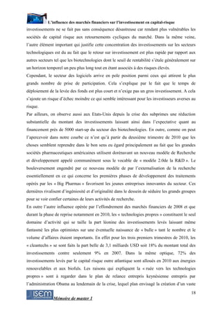 L’influence des marchés financiers sur l’investissement en capital-risque
investissements ne se fait pas sans conséquence désastreuse car rendant plus vulnérables les
sociétés de capital risque aux retournements cycliques du marché. Dans la même veine,
l’autre élément important qui justifie cette concentration des investissements sur les secteurs
technologiques est du au fait que le retour sur investissement est plus rapide par rapport aux
autres secteurs tel que les biotechnologies dont le seuil de rentabilité s’étale généralement sur
un horizon temporel un peu plus long tout en étant associés à des risques élevés.
Cependant, le secteur des logiciels arrive en pole position parmi ceux qui attirent le plus
grands nombre de prise de participation. Cela s’explique par le fait que le temps de
déploiement de la levée des fonds est plus court et n’exige pas un gros investissement. A cela
s’ajoute un risque d’échec moindre ce qui semble intéressant pour les investisseurs averses au
risque.
Par ailleurs, on observe aussi aux Etats-Unis depuis la crise des subprimes une réduction
substantielle du montant des investissements laissant ainsi dans l’expectative quant au
financement près de 5000 start-up du secteur des biotechnologies. En outre, comme on peut
l’apercevoir dans notre courbe ce n’est qu’à partir du deuxième trimestre de 2010 que les
choses semblent reprendre dans le bon sens eu égard principalement au fait que les grandes
sociétés pharmaceutiques américaines utilisent dorénavant un nouveau modèle de Recherche
et développement appelé communément sous le vocable de « modèle 2.0de la R&D ». Le
bouleversement engendré par ce nouveau modèle de par l’externalisation de la recherche
essentiellement en ce qui concerne les premières phases de développement des traitements
opérés par les « Big Pharmas » favorisent les jeunes entreprises innovantes du secteur. Ces
dernières rivalisent d’ingéniosité et d’originalité dans le dessein de séduire les grands groupes
pour se voir confier certaines de leurs activités de recherche.
En outre l’autre influence opérée par l’effondrement des marchés financiers de 2008 et que
durant la phase de reprise notamment en 2010, les « technologies propres » constituent le seul
domaine d’activité qui se taille la part léonine des investissements levés laissant même
fantasmé les plus optimistes sur une éventuelle naissance de « bulle » tant le nombre et le
volume d’affaires étaient importants. En effet pour les trois premiers trimestres de 2010, les
« cleantechs » se sont faits la part belle de 3,1 milliards USD soit 18% du montant total des
investissements contre seulement 9% en 2007. Dans la même optique, 72% des
investissements levés par le capital risque outre atlantique sont alloués en 2010 aux énergies
renouvelables et aux biofuls. Les raisons qui expliquent la « ruée vers les technologies
propres » sont à regarder dans le plan de relance entrepris keynésienne entrepris par
l’administration Obama au lendemain de la crise, lequel plan envisagé la création d’un vaste
                                                                                              18
               Mémoire de master 1
 