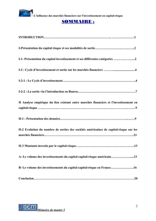 L’influence des marchés financiers sur l’investissement en capital-risque

                                   SOMMAIRE :


INTRODUCTION……………………………………………………….. …………………1


I-Présentation du capital risque et ses modalités de sortie………………………………..2


I-1- Présentation du capital investissement et ses différentes catégories ………………...2


I-2 : Cycle d’investissement et sortie sur les marchés financiers ………............................4


I-2-1 : Le Cycle d’investissement…………………………………………………………….4


I-2-2 : La sortie via l’introduction en Bourse……………………………………………….7


II Analyse empirique du lien existant entre marchés financiers et l’investissement en
capital-risque …………………………………………………………………………………9


II-1 : Présentation des données………………………………………………………..…….9


II-2 Evolution du nombre de sorties des sociétés américaines de capital-risque sur les
marchés financiers…………………………………………………………………………..11


II-3 Montants investis par le capital-risque………………………………………………..13


A- Le volume des investissements du capital capital-risque américain……………….....13


B- Le volume des investissements du capital capital-risque en France………………….16


Conclusion……………………………………………………………………………………20




                                                                                                 2
               Mémoire de master 1
 