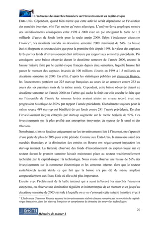 L’influence des marchés financiers sur l’investissement en capital-risque
Etats-Unis. Cependant, quand bien même que cette activité serait dépendante de l’évolution
des marchés boursiers, elle l’est moins qu’outre atlantique. L’analyse de ce graphique montre
des investissements conséquents entre 1998 à 2000 avec un pic atteignant la barre de 1,5
milliards d’euros de fonds levés pour la seule année 2000. Selon l’indicateur chausson
Finance11, les montants investis au deuxième semestre 2000 diminuent de 24%. La baisse
était si frappante et spectaculaire que pour la première fois depuis 1998, la valeur des capitaux
levés par les fonds d’investissement était inférieure par rapport aux semestres précédents. Par
conséquent cette baisse observée durant le deuxième semestre de l’année 2000, anéanti la
hausse linéaire faite par le capital-risque français depuis cinq semestres, laquelle hausse fait
passer le montant des capitaux investis de 100 millions d’euros en 1998 à 1,5 milliards au
deuxième semestre de 2000. En effet, d’après les statistiques publiées par chausson finance,
les financements portaient sur 225 start-up françaises au cours de ce semestre contre 263 au
cours des six premiers mois de la même année. Cependant, cette baisse observée durant ce
deuxième semestre de l’année 2000 est l’arbre qui cache la forêt car elle occulte le faite que
sur l’ensemble de l’année les sommes levées avaient atteint un niveau record avec une
progression historique de 250% par rapport l’année précédente. Globalement toujours pour la
même source 489 start-up ont bénéficié de ces fonds contre 281 l’année précédente. De plus
l’investissement moyen entrepris par start-up augmente sur le même horizon de 52%. Ces
investissements ont le plus profité aux entreprises innovantes du secteur de la santé et des
télécoms.
Nonobstant, si on se focalise uniquement sur les investissements liés à l’internet, on s’aperçoit
d’une perte de plus de 50% pour cette période. Comme aux États-Unis, la mauvaise santé des
marchés financiers et la diminution des entrées en Bourse ont négativement impactées les
start-up internet. La frénésie observée des fonds d’investissement en capital-risque sur ce
secteur durant le premier semestre laissait maintenant place au secteur traditionnellement
recherché par le capital-risque : la technologie. Nous avons observé une baisse de 56% des
investissements sur le commerce électronique et les contenus internet alors que le secteur
santé/biotech restait stable ce qui fait que la baisse n’a pas été de même ampleur
comparativement aux Etats-Unis où elle a été plus importante.
Ensuite avec l’éclatement de la bulle internet qui a aussi influencé les marchés financiers
européens, on observe une diminution régulière et ininterrompue de ce montant et ce jusqu’au
deuxième semestre de 2003 période à laquelle on a vu s’estompé cette spirale baissière avec à
11
   L'Indicateur Chausson Finance recense les investissements réalisés chaque semestre par les sociétés de capital-
risque françaises, dans des start-up françaises et européennes du domaine des nouvelles technologies.


                                                                                                               20
                  Mémoire de master 1
 