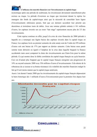 L’influence des marchés financiers sur l’investissement en capital-risque
économique après une période de soubresaut, les investisseurs deviennent naturellement plus
averses au risque. La période d’aversion au risque que traversent durant la reprise les
managers des fonds de capital-risque ainsi que la nécessité de consolider leurs lignes
d’investissements ultérieures passés, font que ces derniers accordent leur priorité aux
deuxièmes et troisièmes tours de tables. Avec une somme globale estimée à 181 millions
d’euros, les capitaux investis sur ces tours “late stage” représentent encore plus de 2/3 des
investissements.
       Cette reprise continue en effet, jusqu’à la crise de crise financière de 2008 période à
laquelle on a remarqué une légère baisse des capitaux investis dans le capital risque en
France. Les capitaux levés au premier semestre de cette année sont de l’ordre de 470 millions
d’euros soit une baisse de 17% par rapport au dernier semestre. Cette baisse nous parait
somme toute dérisoire eu égard à l’ampleur de la crise dans laquelle baignait la finance
occidentale mais aussi comparait la chute des investissements aux Etats-Unis pour la même
période. Ce qui montre donc la faible corrélation du capital risque français au cycle boursier.
Ceci est d’autant plus frappant que le capital risque français enregistre une progression de
18% au second semestre 2008 avec 556 millions d’euros d’investissements. Cela atteste de la
robustesse de ce secteur et sa bonne résistance à la volatilité des marchés financiers malgré le
fait qu’il soit moins mature que le capital-risque américain.
Aussi c’est durant l’année 2008 que les investissements du capital-risque français dépassaient
la barre historique des 1 milliards d’euros d’investissement pour la première fois depuis huit
ans.




                                  Conclusion :
                                                                                             22
               Mémoire de master 1
 