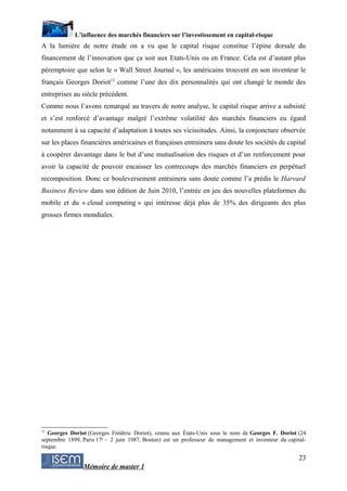 L’influence des marchés financiers sur l’investissement en capital-risque
A la lumière de notre étude on a vu que le capital risque constitue l’épine dorsale du
financement de l’innovation que ça soit aux Etats-Unis ou en France. Cela est d’autant plus
péremptoire que selon le « Wall Street Journal », les américains trouvent en son inventeur le
français Georges Doriot12 comme l’une des dix personnalités qui ont changé le monde des
entreprises au siècle précédent.
Comme nous l’avons remarqué au travers de notre analyse, le capital risque arrive a subsisté
et s’est renforcé d’avantage malgré l’extrême volatilité des marchés financiers eu égard
notamment à sa capacité d’adaptation à toutes ses vicissitudes. Ainsi, la conjoncture observée
sur les places financières américaines et françaises entrainera sans doute les sociétés de capital
à coopérer davantage dans le but d’une mutualisation des risques et d’un renforcement pour
avoir la capacité de pouvoir encaisser les contrecoups des marchés financiers en perpétuel
recomposition. Donc ce bouleversement entrainera sans doute comme l’a prédis le Harvard
Business Review dans son édition de Juin 2010, l’entrée en jeu des nouvelles plateformes du
mobile et du « cloud computing » qui intéresse déjà plus de 35% des dirigeants des plus
grosses firmes mondiales.




12
   Georges Doriot (Georges Frédéric Doriot), connu aux États-Unis sous le nom de Georges F. Doriot (24
septembre 1899, Paris 17e – 2 juin 1987, Boston) est un professeur de management et inventeur du capital-
risque.

                                                                                                      23
                Mémoire de master 1
 