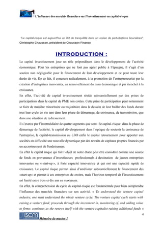 L’influence des marchés financiers sur l’investissement en capital-risque




"Le capital-risque est aujourd'hui un îlot de tranquillité dans un océan de perturbations boursières",
Christophe Chausson, président de Chausson Finance



                              INTRODUCTION :
Le capital investissement joue un rôle prépondérant dans le développement de l’activité
économique. Pour les entreprises qui ne font pas appel public à l’épargne, il s’agit d’un
soutien non négligeable pour le financement de leur développement et ce pour toute leur
durée de vie. De ce fait, il concoure radicalement, à la promotion de l’entrepreneuriat par la
création d’entreprises innovantes, au renouvellement du tissu économique et par ricochet à la
croissance.
En effet, l’activité de capital investissement réside substantiellement par des prises de
participations dans le capital de PME non cotées. Cette prise de participation peut notamment
se faire de manière minoritaire ou majoritaire dans le dessein de leur bailler des fonds durant
tout leur cycle de vie tant dans leur phase de démarrage, de croissance, de transmission, que
dans une situation de redressement.
Il s’exerce par l’intermédiaire de quatre segments que sont : le capital-risque dans la phase de
démarrage de l'activité, le capital développement dans l’optique de soutenir la croissance de
l'entreprise, le capital-transmission ou LBO enfin le capital retournement pour apporter aux
sociétés en difficulté une nouvelle dynamique par des retraits de capitaux propres financés par
un accroissement de l'endettement.
En effet le capital risque qui fait l’objet de notre étude peut être considéré comme une source
de fonds en provenance d’investisseurs professionnels à destination de jeunes entreprises
innovantes ou « start-up », à forte capacité innovatrice et qui ont une capacité rapide de
croissance. Le capital risque permet ainsi d’améliorer substantiellement le financement des
«start-up» et permet à ces entreprises de croitre, mais l’horizon temporel de l’investissement
est limité entre trois et dix ans au maximum.
En effet, la compréhension du cycle du capital-risque est fondamentale pour bien comprendre
l’influence des marchés financiers sur son activité. « To understand the venture capital
industry, one must understand the whole venture cycle. The venture capital cycle starts with
raising a venture fund; proceeds through the investment in, monitoring of, and adding value
to firms; continues as the renews itself with the venture capitalist raising additional funds »
                                                                                                    4
                 Mémoire de master 1
 