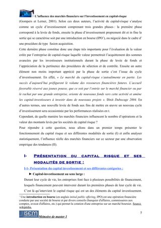 L’influence des marchés financiers sur l’investissement en capital-risque
(Gompers et Lerner, 2001). Selon ces deux auteurs, l’activité de capital-risque s’analyse
comme un cycle d’investissement comprenant trois grandes phases : la première phase
correspond à la levée de fonds, ensuite la phase d’investissement proprement dit et in fine la
sortie qui se caractérise soit par une introduction en bourse (IPO 1), ou négocié dans le cadre d’
une procédure de type fusion acquisition.
Cette dernière phase constitue donc une étape très importante pour l’évaluation de la valeur
créée par l’entreprise de capital-risque laquelle valeur permettrait l’acquittement des sommes
avancées par les investisseurs institutionnels durant la phase de levée de fonds et
l’appréciation de la pertinence des procédures de sélection et de contrôle. Ensuite un autre
élément non moins important apprécié par la phase de sortie c’est l’issue du cycle
d’investissement. En effet, « Le marché du capital-risque s’autoalimente en partie. Les
succès d’aujourd’hui préfigurent le volume des ressources financières futures. L’accueil
favorable réservé aux jeunes pousse, que ce soit par l’entrée sur le marché financier ou par
le rachat par une grande entreprise, oriente de nouveaux fonds vers cette activité et amène
les capital-investisseurs à investir dans de nouveaux projets ». Dixit Dubocage 2004. En
d’autres termes, une nouvelle levée de fonds aux fins de mettre en œuvre un nouveau cycle
d’investissement sera occasionnée par les performances réalisées en t.
Cependant, de quelle manière les marchés financiers influencent le nombre d’opérations et la
valeur des montants levés par les sociétés de capital risque ?
Pour répondre à cette question, nous allons dans un premier temps présenter le
fonctionnement du capital risque et ses différentes modalités de sortie (I) et enfin analyser
statistiquement, l’influence réelle des marchés financiers sur ce secteur par une observation
empirique des tendances (II).


    I-      Présentation                    du       capital            risque           et      ses
            modalités de sortie :
    I-1- Présentation du capital investissement et ses différentes catégories :
         ► Capital-investissement au sens large :
    Durant leur cycle de vie, les entreprises font face à plusieurs possibilités de financement,
    lesquels financement peuvent intervenir durant les premières phases de leur cycle de vie.
    C’est là qu’intervient le capital risque qui est un des éléments du capital investissement.
1
 Une introduction en bourse (en anglais initial public offering, IPO) est une opération financière
conduite par une société de bourse et par divers conseils (banquier d'affaires, commissaires aux
comptes, avocat d'affaires, etc.) qui permet la cotation d'une entreprise sur un marché boursier. Source
wikipédia.
                                                                                                       5
                Mémoire de master 1
 