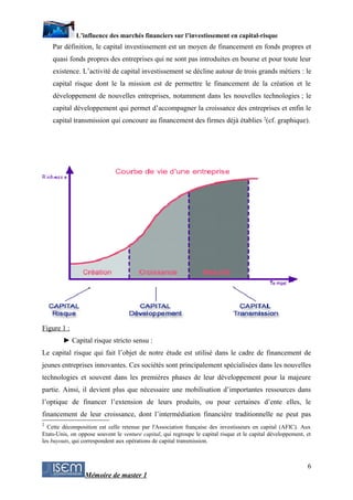 L’influence des marchés financiers sur l’investissement en capital-risque
    Par définition, le capital investissement est un moyen de financement en fonds propres et
    quasi fonds propres des entreprises qui ne sont pas introduites en bourse et pour toute leur
    existence. L’activité de capital investissement se décline autour de trois grands métiers : le
    capital risque dont le la mission est de permettre le financement de la création et le
    développement de nouvelles entreprises, notamment dans les nouvelles technologies ; le
    capital développement qui permet d’accompagner la croissance des entreprises et enfin le
    capital transmission qui concoure au financement des firmes déjà établies 2(cf. graphique).




Figure 1 :
        ► Capital risque stricto sensu :
Le capital risque qui fait l’objet de notre étude est utilisé dans le cadre de financement de
jeunes entreprises innovantes. Ces sociétés sont principalement spécialisées dans les nouvelles
technologies et souvent dans les premières phases de leur développement pour la majeure
partie. Ainsi, il devient plus que nécessaire une mobilisation d’importantes ressources dans
l’optique de financer l’extension de leurs produits, ou pour certaines d’ente elles, le
financement de leur croissance, dont l’intermédiation financière traditionnelle ne peut pas
2
  Cette décomposition est celle retenue par l'Association française des investisseurs en capital (AFIC). Aux
Etats-Unis, on oppose souvent le venture capital, qui regroupe le capital risque et le capital développement, et
les buyouts, qui correspondent aux opérations de capital transmission.



                                                                                                              6
                 Mémoire de master 1
 