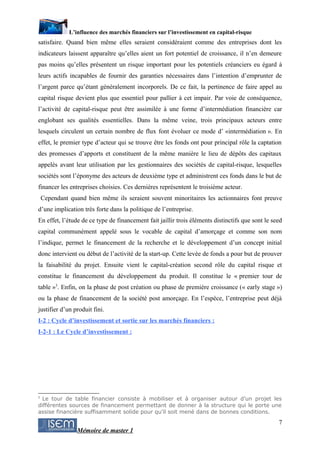 L’influence des marchés financiers sur l’investissement en capital-risque
satisfaire. Quand bien même elles seraient considéraient comme des entreprises dont les
indicateurs laissent apparaître qu’elles aient un fort potentiel de croissance, il n’en demeure
pas moins qu’elles présentent un risque important pour les potentiels créanciers eu égard à
leurs actifs incapables de fournir des garanties nécessaires dans l’intention d’emprunter de
l’argent parce qu’étant généralement incorporels. De ce fait, la pertinence de faire appel au
capital risque devient plus que essentiel pour pallier à cet impair. Par voie de conséquence,
l’activité de capital-risque peut être assimilée à une forme d’intermédiation financière car
englobant ses qualités essentielles. Dans la même veine, trois principaux acteurs entre
lesquels circulent un certain nombre de flux font évoluer ce mode d’ «intermédiation ». En
effet, le premier type d’acteur qui se trouve être les fonds ont pour principal rôle la captation
des promesses d’apports et constituent de la même manière le lieu de dépôts des capitaux
appelés avant leur utilisation par les gestionnaires des sociétés de capital-risque, lesquelles
sociétés sont l’éponyme des acteurs de deuxième type et administrent ces fonds dans le but de
financer les entreprises choisies. Ces dernières représentent le troisième acteur.
    Cependant quand bien même ils seraient souvent minoritaires les actionnaires font preuve
d’une implication très forte dans la politique de l’entreprise.
En effet, l’étude de ce type de financement fait jaillir trois éléments distinctifs que sont le seed
capital communément appelé sous le vocable de capital d’amorçage et comme son nom
l’indique, permet le financement de la recherche et le développement d’un concept initial
donc intervient ou début de l’activité de la start-up. Cette levée de fonds a pour but de prouver
la faisabilité du projet. Ensuite vient le capital-création second rôle du capital risque et
constitue le financement du développement du produit. Il constitue le « premier tour de
table »3. Enfin, on la phase de post création ou phase de première croissance (« early stage »)
ou la phase de financement de la société post amorçage. En l’espèce, l’entreprise peut déjà
justifier d’un produit fini.
I-2 : Cycle d’investissement et sortie sur les marchés financiers :
I-2-1 : Le Cycle d’investissement :




3
  Le tour de table financier consiste à mobiliser et à organiser autour d’un projet les
différentes sources de financement permettant de donner à la structure qui le porte une
assise financière suffisamment solide pour qu’il soit mené dans de bonnes conditions.

                                                                                                  7
                 Mémoire de master 1
 
