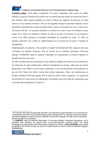 L’influence des marchés financiers sur l’investissement en capital-risque
Troisième phase: Cette phase correspond à la sortie. Cependant, cette sortie est rendue
difficile à cause de l’absence de cotation sur un marché pouvant rendre la cession des titres à
tout moment. Donc quatre modalités de sortie s’offrent aux capitaux investisseurs. La plus
connue c’est la cotation en bourse. Elle est envisageable lorsque les marchés financiers ont la
possibilité d’absorber des sociétés de petite taille comme au Royaume Uni avec l’Alternative
Investment Market5. La seconde alternative en matière de sortie et qui est d’ailleurs la plus
usitée est la vente à un industriel. Ensuite, la vente à un autre investisseur, le cas échéant à
travers d’un LBO constitue la troisième possibilité de possibilité de sortie. Et enfin, la
dernière alternative qui s’offre au capital-risqueur est la cession de ses parts à l’équipe de
management.
Empiriquement, la présence d’un marché de capital investissement bien organisé ainsi que
l’existence de marchés financiers forts au travers de ses marchés spécialisés (Nouveau
Marché, NASDAQ6) ayant la capacité d’absorber les introductions en bourse explique la
pluralité des choix de sortie.
En effet, la hiérarchie qu’on remarque sur les modes privilégiés de sortie n’est pas fortuite car,
les entreprises les plus performantes utilisent l’introduction en bourse, celles qui sont moins
dynamiques sont cédées via une fusion acquisition, et les investissements non productifs ou
qui ont fait l’objet d’un échec verront leurs sorties repoussées. Donc, les introductions en
bourses semblent à bien des égards, être le mode de sortie le plus « glamour » au regard des
investisseurs et le plus prisé car offrant plus d’avantages tant sur le plan des rendements que
sur le plan de la réputation (cf. figure 3).




5
  Ce marché a été créé afin d'accueillir des PME. Ces dernières peuvent accéder à ce marché soit via
un placement privé (P.P) soit en faisant Appel public à l'épargne (A.P.E). Dans les deux cas l'autorité
de marché anglaise (Financial Services Authority) n'est jamais impliquée. En effet, seul le nominated
Advisor est garant du processus.
6
  Le NASDAQ, sigle de National Association of Securities Dealers Automated Quotations, est le
deuxième plus important, en volume traité, marché des États-Unis, derrière le New York Stock
Exchange, et le plus grand marché électronique d'actions du monde. L'indice NASDAQ, aussi appelé
le NASDAQ, est l'indice boursier qui mesure la performance du marché d'actions NASDAQ. Source :
NASDAQ.com

                                                                                                     9
                Mémoire de master 1
 