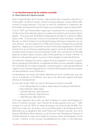 4
1—Le fonctionnement de la création musicale
A—Brève histoire de l’industrie musicale
Avant l’industrialisation de la musique, cette dernière était uniquement réservée à un
certain public, qu’elle soit savante, comme la musique classique, ou bien traditionnelle,
comme la musique bretonne. C’est avec la venue du capitalisme et l’apparition des
technologies d’enregistrement que la musique a pu se propager auprès du grand public.
C’est en 1877 que Thomas Edison captura pour la première fois un enregistrement vo-
cal dans le but de le réécouter grâce à un système de cylindre lu par le premier phono-
graphe. 10 ans plus tard, Emile Berliner développa le procédé en inventant le célèbre
disque vinyle. C’est ainsi que vu le jour la toute première maison de disque, Columbia
Records, qui était à la base une société technologique fabriquant uniquement ces sup-
ports d’écoute. Ça sera seulement en 1938 que le directeur artistique fera sa première
apparition, intégrant pour la première fois dans l’histoire phonographique la recherche
d’artiste ainsi qu’une dimension graphique des supports comme les pochettes de vinyle,
qui étaient jusqu’à présent sans aucune identité visuelle. Voici comment est né l’éternelle
quête de nouveaux talents musiciens, prêts à être popularisés sur le plan industriel. Le
blues fut un des premiers genres musicaux à s’être propagé au travers des Etats-Unis.
Les américains s’équipent du premier support de lecture populaire à succès, le gramo-
phone, breveté par Emile Berliner. Les légendes du blues vont ainsi permettre l’exploita-
tion industrielle de la musique enregistrée, notamment grâce à cette reproductibilité de
support et aussi fortement appuyée par le « contexte d’émancipation lente mais progres-
sive des populations noires d’Amérique »1
.
À cette époque, les maisons de disques détiennent encore le contrôle total, que cela
soit sur la production ou la diffusion, ainsi que sur les ventes des supports techniques
d’écoute et d’enregistrement.
Au cours des années 1920, ces maisons de disques se portent à merveille :
— Victor Talking Machine Company, label américain fondé par Emile Berliner
— Decca Records, label anglais
— Columbia Records, label américain
— Paramount Records, label américain
— Okeh Records, label américain
C’est avec l’apparition de la radio, qui était à l’époque un « acteur technologique ex-
térieur à l’industrie musicale »1
que « l’écoute de musique gratuite voit le jour »1
. Addi-
tionnées à la crise de 1929, les ventes de disques vont chuter de plus de 80%. Pour
faire face à cette crise, les acteurs vont se consolider grâce à de nombreuses fusions,
phénomène qui se perpétuera dans toute l’histoire de l’industrie musicale. Ainsi né la
fameuse EMI (Electric Music Industry), issu de la fusion entre Gramophone Company et
Columbia Records. En ayant aussi intégré les nouveaux acteurs technologiques comme
la radio, l’industrie va ainsi occuper considérablement les ondes : « il sera désormais
1
Stan (2013), « Une petite histoire de l’industrie musicale », www.whojamelive.com
 