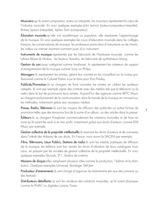 6
Musiciens : qu’ils soient compositeur, auteur ou interprète, les musiciens représentent le cœur de
l’industrie musicale. En voici quelques exemples : John Lennon (auteur-compositeur-interprête),
Britney Spears (interprète), Aphex Twin (compositeur).
Éducation musicale : qu’elle soit académique ou populaire, elle représente l’apprentissage
de la musique. En voici quelques exemples : les cours d’éducation musicale dans les collèges
français, les conservatoires de musique, les professeurs particuliers d’instruments ou de chants,
les vidéos sur internet montrant comment jouer d’un instrument.
Instruments de musique : représentés par les fabricants de Hardware musicale, comme les
luthiers Blazer & Henkes, les facteurs Yamaha, les fabricants de synthétiseurs Moog.
Gestion du son : aussi catégorisé comme hardware, ils représentent les créateurs de support
d’enregistrement de la musique comme Sony ou Philips.
Managers : ils représentent les artistes, gèrent leur carrière en les conseillant sur le niveau pro-
fessionnel comme le Colonel Parker a pu le faire pour Elvis Presley.
Publicité/Promotion : ils se chargent de faire connaître les artistes en ciblant les auditeurs
adaptés. Ils vont par exemple signer des contrats avec des médias tels que la télévision ou la
radio dans le but de promouvoir leurs artistes. Aujourd’hui des agences comme BETC Music
se chargent exclusivement de la communication dans le monde de la musique en innovant sur
les méthodes, notamment grâce aux nouveaux médias.
Presse, Radio, Télévision : ils sont les moyens de diffusion des publicités ou autres formes de
promotion telles que des émissions lors de la sortie d’un album, ou des articles dans la presse.
Éditeurs : ils se chargent d’exploiter commercialement les créations musicales et de faire en
sorte qu’ils soient les seuls à en tirer profit, notamment grâce aux droits d’auteurs, comme EMI
Music par exemple.
Gestion collective de la propriété intellectuelle : ils exercent les droits d’auteurs et de connexes
dans l’intérêt des titulaires de ces droits. En France, nous avons la SACEM par exemple.
Films, Télévisions, Lieux Publics, Stations de radio : ils sont les médias publiques de diffusion
de la musique, les éditeurs vont leur vendre les droits d’utilisation de leurs catalogues musi-
caux, en passant par les sociétés de gestion collective de la propriété intellectuelle. En voici
quelques exemples : Skyrock, TF1, Studios de cinéma.
Maisons de disque : elles remplissent plusieurs rôles comme la production, l’édition et la distri-
bution. Quelques exemples : Universal, Bondage, Def Jam.
Producteur d’évènements : ils sont chargé d’organiser les évènements tels que des concerts ou
des festivals.
Distributeurs détaillants : ce sont les vendeurs des créations musicales, qu’ils soient physiques
comme la FNAC ou digitales comme iTunes.
 