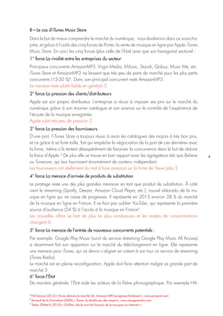 8
4
Nil Sanyas (2013) « iTunes domine le marché US, Amazon MP3 progresse fortement », www.pcinpact.com
5
Arnaud de la Grandière (2009),« iTunes, le double jeu des majors», www.macgeneratin.com
6
Selon ZDNet.fr (2013),« Chiffres clés:le marché français de la musique sur Internet »
B—Le cas d’iTunes Music Store
Dans le but de mieux comprendre le marché du numérique, nous étudierons dans ce sous-cha-
pitre, et grâce à l’outils des cinq forces de Porter, la vente de musique en ligne par Apple : iTunes
Music Store. En voici les cinq forces (plus celle de l’Etat) ainsi que son hexagonal sectoriel :
1° force : La rivalité entre les entreprises du secteur
Principaux concurrents : AmazonMP3, Virgin Media, EMusic, Starzik, Qobuz, Music Me, etc.
iTunes Store et AmazonMP3 ne laissent que très peu de parts de marché pour les plus petits
concurrents (15-20 %)4
. Donc son principal concurrent reste AmazonMP3.
La menace reste plutôt faible en général : 3.
2° force : La pression des clients/distributeurs
Apple est son propre distributeur. L’entreprise a réussi à imposer ses prix sur le marché du
numérique grâce à son énorme catalogue et son avance sur le contrôle de l’expérience de
l’écoute de la musique enregistrée.
Apple subit très peu de pression : 2
3° force : La pression des fournisseurs
D’une part, l’iTunes Store a toujours réussi à avoir les catalogues des majors à très bon prix,
et ce grâce à sa forte taille, fait qui empêche la négociation de la part de ces dernières avec
la firme, même s’ils tentent désespérément de favoriser la concurrence dans le but de réduire
la force d’Apple.5
De plus elle se trouve en bon rapport avec les agrégateurs tels que Believe
ou Tunecore, qui leur fournissent énormément de contenu indépendant.
Les fournisseurs ont réellement du mal à faire pression sur la firme de Steve Jobs : 3
4° force : La menace d’arrivée de produits de substitution
Le piratage reste une des plus grandes menaces en tant que produit de substitution. À côté
vient le streaming (Spotify, Deezer, Amazon Cloud Player, etc.), nouvel eldorado de la mu-
sique en ligne qui ne cesse de progresser. Il représente en 2013 environ 38 % du marché
de la musique en ligne en France. Il ne faut pas oublier YouTube, qui représente la première
source d’audience (54 %) à l’accès à la musique en France6
.
Les nouvelles offres se font de plus en plus nombreuses et les modes de consommations
changent : 6
5° force : La menace de l’entrée de nouveaux concurrents potentiels :
Par exemple, Google Play Music (suivit du service streaming Google Play Music All Access)
a récemment fait son apparition sur le marché du téléchargement en ligne. Elle représente
une menace pour iTunes, qui va devoir s’aligner en créant à son tour un service de streaming
(iTunes Radio).
Le marché est en pleine reconfiguration, Apple doit faire attention malgré sa grande part de
marché : 5
6° force : l’État
De manière générale, l’État aide les acteurs de la filière phonographique. Par exemple HA-
 