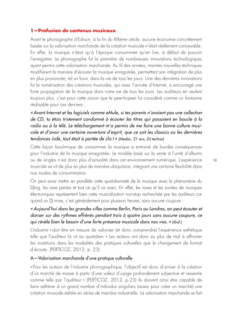 12
1—Profusion de contenus musicaux
Avant le phonographe d’Edison, à la fin du XIXème siècle, aucune économie concrètement
basée sur la valorisation marchande de la création musicale n’était réellement concevable.
En effet, la musique n’était qu’à l’époque consommée qu’en live, à défaut de pouvoir
l’enregistrer. Le phonographe fut la première de nombreuses innovations technologiques
ayant permis cette valorisation marchande. Au fil des années, maintes nouvelles techniques
modifièrent la manière d’écouter la musique enregistrée, permettant son intégration de plus
en plus prononcée, tel un loisir, dans la vie de tous les jours. Une des dernières innovations
fut la numérisation des créations musicales, qui avec l’arrivée d’Internet, a encouragé une
forte propagation de la musique dans notre vie de tous les jours. Les auditeurs en veulent
toujours plus, c’est pour cette raison que le peer-to-peer fut considéré comme un fantasme
réalisable pour ces derniers :
« Avant Internet et les logiciels comme eMule, si tes parents n’avaient pas une collection
de CD, tu étais tristement condamné à écouter les titres qui passaient en boucle à la
radio ou à la télé. Le téléchargement m’a permis de me faire une bonne culture musi-
cale et d’avoir une certaine ouverture d’esprit, que ce soit les classics ou les dernières
tendances indé, tout était à portée de clic ! » (Medoc, 21 ans, DJ techno)
Cette façon boulimique de consommer la musique a entrainé de lourdes conséquences
pour l’industrie de la musique enregistrée. Le modèle basé sur la vente à l’unité d’albums
ou de singles n’est donc plus d’actualité dans cet environnement numérique. L’expérience
musicale se vit de plus en plus de manière ubiquitaire, intégrant une certaine flexibilité dans
nos modes de consommation.
On peut aussi mettre en parallèle cette quotidienneté de la musique avec le phénomène du
DJing, les rave parties et tout ce qu’il va avec. En effet, les raves et les soirées de musiques
électroniques représentent bien cette musicalisation non-stop recherchée par les auditeurs car
quand un DJ mixe, c’est généralement pour plusieurs heures, sans aucune coupure :
« Aujourd’hui dans les grandes villes comme Berlin, Paris ou Londres, on peut écouter et
danser sur des rythmes effrénés pendant trois à quatre jours sans aucune coupure, ce
qui révèle bien le besoin d’une forte présence musicale dans nos vies. » (ibid.)
L’industrie « doit être en mesure de valoriser (et donc comprendre) l’expérience esthétique
telle que l’auditeur la vit au quotidien. » Les acteurs ont donc eu plus de mal à affronter
les mutations dans les modalités des pratiques culturelles que le changement de format
d’écoute. (PERTICOZ, 2012, p. 23)
A—Valorisation marchande d’une pratique culturelle
« Pour les acteurs de l’industrie phonographique, l’objectif est donc d’arriver à la création
d’un marché de masse à partir d’une valeur d’usage profondément subjective et ressentie
comme telle par l’auditeur. » (PERTICOZ, 2012, p.23) Ils doivent ainsi être capable de
faire adhérer à un grand nombre d’individus singuliers (assez pour créer un marché) une
création musicale éditée en séries de manière industrielle. La valorisation marchande se fait
 