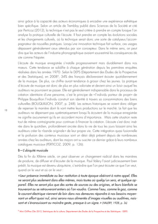 13
9
Mini Chiffres Clés 2013, Statistiques de la culture, Département des Études de la Prospective et des Statistiques - DEPS
ainsi grâce à la capacité des acteurs économiques à encadrer une expérience esthétique
bien spécifique. Selon un article de Tremblay publié dans Sciences de la Société et cité
par Perticoz (2012), la technique n’est pas le seul critère à prendre en compte lorsque l’on
analyse la pratique culturelle de l’écoute. Il faut prendre en compte les évolutions sociales
et les changements culturels, où la technique serait donc une sorte de catalyseur/accom-
pagnateur de nouvelles pratiques. Lorsqu’une innovation technique fait surface, ces usages
dépassent généralement ceux attendus par son concepteur. Dans le même sens, on peut
dire que les acteurs de l’industrie phonographique avaient sous-estimé les conséquences de
site comme Napster.
L’écoute de musique enregistrée s’installe progressivement mais durablement dans nos
mœurs. Cette tendance se solidifie à chaque génération depuis les premières enquêtes
réalisées dans les années 1970. Selon le DEPS (Département des Études de la Prospective
et des Statistiques), en 20089
, 34% des français déclareraient écouter quotidiennement
de la musique. De plus, ce chiffre aurait tendance à grossir chez les jeunes. La pratique
d’écoute de musique est donc de plus en plus valorisée et devient ainsi un loisir auquel les
auditeurs ne pourraient se passer. Elle est généralement indispensable dans le processus de
création identitaire d’une personne, c’est le principe de « l’individu porteur de projet » de
Philippe Bouquillion : l’individu construit son identité à travers sa consommations des biens
culturelles (BOUQUILLION, 2007, p. 248). Les acteurs historiques se voient donc obliger
de repenser la manière dont ils vont mettre leurs productions sur le marché. Le fait que les
auditeurs ne dépensent pas systématiquement lorsqu’ils écoutent de la musique enregistrée
ne signifie aucunement qu’ils en accordent moins d’importance. Mais cette situation reste
tout de même contraignante pour continuer à financer la création. L’écoute s’est donc insé-
rée dans le quotidien, profondément ancrée dans la vie de tous les jours laissant ainsi les
auditeurs créer la « bande originale » de leur propre vie. Cette intégration quasi fusionnelle
et la profusion des contenus musicaux sont un désir déjà présent depuis de nombreuses
années chez les auditeurs, dont les majors ont su susciter ce dernier grâce à leurs nombreux
catalogues musicaux (PERTICOZ, 2009, p. 126).
B—L’ubiquité musicale
Dès la fin du XIXème siècle, on peut observer un changement radical dans les manières
de produire, de diffuser et d’écouter de la musique. Paul Valery l’avait judicieusement bien
prédit, la musique est devenu ubiquitaire, c’est-à-dire que l’on peut écouter ce que l’on veut,
quand on le veut et où on le veut :
« Leur présence immédiate ou leur restitution à toute époque obéiront à notre appel. Elles
ne seront plus seulement dans elles-mêmes, mais toutes où quelqu’un sera, et quelque ap-
pareil. Elles ne seront plus que des sortes de sources ou des origines, et leurs bienfaits se
trouveront ou se retrouveront entiers où l’on voudra. Comme l’eau, comme le gaz, comme
le courant électrique viennent de loin dans nos demeures répondre à nos besoins moyen-
nant un effort quasi nul, ainsi serons-nous alimentés d’images visuelles ou auditives, nais-
sant et s’évanouissant au moindre geste, presque à un signe. » (VALERY, 1928, p. 3s)
 