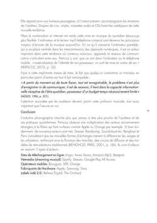 14
Elle répond ainsi aux humeurs passagères, à l’instant présent, accompagnants les émotions
de l’auditeur. Disques de cire, vinyles, cassettes audio et CDs furent les catalyseurs de cette
nouvelle tendance.
Mais la numérisation et internet ont rendu cette mise en musique du quotidien beaucoup
plus flexible. L’ordinateur et le lecteur mp3 (téléphone compris) sont devenus les principaux
moyens d’écouter de la musique aujourd’hui. En ce qu’il concerne l’ordinateur portable,
qui a sa place centrale dans les interconnexions des appareils numériques, il est un acteur
important dans cette tendance où contenus musicaux, appareils et réseaux de communi-
cation s’articulent entre eux. Perticoz y voit, que ce soit dans l’ordinateur ou le téléphone
mobile, « matérialisation de l’identité de son possesseur, un outil de mise en scène de soi. »
(PERTICOZ, 2012, p. 33)
Face à cette importante masse de titres, le fait que quelqu’un consomme un morceau en
particulier parmi d’autres est tout à fait remarquable :
« A partir du moment où de toute façon, tout est enregistrable, le problème n’est plus
d’enregistrer ni de communiquer, il est de recevoir, il tient dans la capacité information-
nelle réceptive de l’être quotidien, possesseur d’un budget-temps nécessairement limité »
(MOLES, 1986, p. 221).
L’attention accordée par les auditeurs devient, parmi cette profusion musicale, tout aussi
important que l’œuvre en soi.
Conclusion
L’industrie phonographie cherche plus que jamais à être plus proche de l’auditeur et de
ses pratiques quotidiennes. Perticoz observe une multiplication des acteurs anciennement
étrangers à la filière qui font surfaces comme Apple ou Orange par exemple. Et bien évi-
demment, de nouveaux acteurs sont nés: Deezer, Bandcamp, Soundcloud etc. Benghozi et
Paris considèrent que les nouvelles formes d’échanges mènent à différencier les usages et
les utilisateurs, renforçant ainsi la floraison des marchés, des circuits de diffusion et des mo-
dèles de rémunérations traditionnels (BENGHOZI, PARIS, 2001, p. 18s). Ils vont d’ailleurs
en ressortir 5 types d’acteurs :
Sites de téléchargement en ligne : Virgin; Itunes Stores; Amazon Mp3; Beatport
Netmedia (streaming musical) : Spotify; Deezer; Google Play All Access
Opérateurs mobiles : Bouygues; SFR; Orange
Fabriquants de Hardware : Apple; Samsung; Sony
Labels indé 2.0 : Believe Digital, The Orchard
 