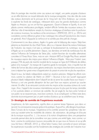 15
10
Aude Fredouel (2013) iTunes rafle 75% du marché de la musique en ligne, Journal Du Net
Mais le partage des marchés entre ces acteurs est inégal, une petite poignée d’acteurs
va en effet dominer ce nouvel eldorado de la musique enregistrée. Une des clés de voute
des acteurs dominants est le principe de la « long tail » de Chris Anderson, qui consiste
à exploiter les fonds de catalogue, intéressant donc pour les grands distributeurs comme
Apple ou Amazon, qui en ont fait leur gagne-pain. Quant à Deezer et Spotify, ils se sont
placés comme interlocuteurs privilégiés, rendant difficile l’entrée des nouveaux acteurs. En
effet leur rôle d’intermédiaire remplis la « fonction stratégique d’interface entre la profusion
de contenus musicaux, les auditeurs et les annonceurs. » (PERTICOZ, 2012, p. 39) Ils sont
considérés comme référence grâce à leur catalogue très exhaustif (productions des majors
en général). Ainsi l’oligopole se renforce et ne semble pas être prêt de changer.
Contrairement à ces deux acteurs, Apple n’a guère subi le lobbying des majors. Déjà bien
pérenne au lancement du duo iPod/iTunes, elle a su s’imposer devant les acteurs historiques
de l’industrie. Les majors n’ont pas su anticiper le bouleversement du numérique, au profit
d’Apple qui en a profité pleinement. Depuis, ces dernières ont tenté de nombreuses fois de
réduire l’influence de l’entreprise de Steve Jobs, voulant favoriser de nouvelles alternatives
concrètes à l’iTunes Music Store, mais en vain. Amazon MP3 et Google Play Music seraient
les nouveaux espoirs des majors pour réduire l’influence d’Apple. Mais pour l’instant, avec
presque 75% de parts de marché mondial de la musique en ligne (6,9 Milliards de dollars
grâce à la musique)10
, la marque de Cupertino garde le monopole, mais s’inquiète tout de
même de l’arriver des deux autres géants américains. Les majors cherchent donc encore et en-
core à réparer leur grave erreur d’appréciation du passé et surtout de ne plus les reproduire.
Quant à eux, les labels indépendants restent en situation précaire. Malgré les efforts com-
muns comme la création de Merlin en 2007 – Structure à but non lucratif regroupant
plusieurs labels indépendants dont l’objectif est de se serrer les coudes faces aux majors –
Perticoz y voit une grande déception de leur part face aux espoirs qu’avait pu susciter
internet. En effet, ils se retrouvent coincés entre les majors et les nouveaux acteurs du numé-
rique. Ainsi, l’appel à de nouveaux intermédiaires est pour la plus part du temps inévitable
si l’on souhaite obtenir un minimum de visibilité. De cet angle là, les liens entre l’artiste et
son public ne se resserrent pas, mais bien contraire, ils se compliquent. La filière reste donc
dominée économiquement par un petit nombre d’acteurs qui se solidifient avec le temps.
2—Stratégie de contrôle de l’expérience musicale
L’expérience, du latin experientia, signifie dans un premier temps l’épreuve, puis dans un
second, la connaissance acquise grâce à la pratique. Aujourd’hui, elle désigne la pratique.
Dans l’univers de la musique, l’expérience et le contrôle seraient les symptômes « des ten-
sions qui existent entre les modalités de création, de valorisation, de partage et d’écoute
de la musique aujourd’hui. (…) Le recours à la notion d’expérience dans une perspective
musicale permet alors de la considérer non pas comme une entité figée, mais comme ‹ un
faire › comme la combinaison toujours renouvelée de ce que nous en faisons et ce qu’elle
nous fait faire. » (ROUZÉ, 2012, p. 45ss) Selon l’auteur, bien connaître et savoir anticiper
les expériences musicales sont les fondements des stratégies de contrôle de l’industrie musi-
 