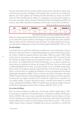 17
11
Selon sacem.fr
Ainsi les majors découvrent de nouveaux talents chaque année. Mais leur but ultime serait
en fait de promouvoir leurs catalogues, de le valoriser. Bien conscient de ce contrôle d’ex-
périence, le Conseil Supérieur de l’Audiovisuel (CSA) demande aux majors une diversifi-
cation de l’offre culturelle dans les médias. En conséquence, la musique perd sa place sur
les chaines nationales. Selon le Syndicat National de l’Édition Phonographique (SNEP), les
concerts, clips vidéo et prestations de plateaux se font de plus en plus rares à la télévision :
Quand on observe que les artistes diffusés à la télévision proviennent seulement des majors,
on en conclue donc chez les médias un formatage où seuls les chiffres des ventes importent.
Selon les travaux de Hein et Perrenoud repris par Rouzé, les médias mettraient ainsi les ac-
teurs alternatifs et indépendants à l’écart du contrôle expérientielle (ROUZÉ, 2012, p. 52).
Les technologies
Il est évident que le contrôle des expériences se réalise aussi via les technologies. Rouzé a
observé au travers de l’histoire un combat technologique et commercial dans le but d’impo-
ser, et donc, contrôler les supports d’écoute. Des années 1980 aux années 1990, Phillips
et Sony furent en concurrence sur les supports de types cassette et CD. C’est avec l’arrivée
du numérique qu’Apple s’impose avec son expérience tout-en-un. L’iTunes Store, ou Napster
pour certain, se complémentent avec l’iPod de Steve Jobs, qui a su réussir à imposer aux
autres acteurs du numérique le morceau de musique à 0,99 euro. Que ce soit donc piraté
ou téléchargé légalement via iTunes, la musique est dans ce cas un véritable « produit d’ap-
pel » servant à encourager les ventes de supports de lecture. Pour faire face au piratage, les
majors se lancent dans une stratégie de résistance : c’est ainsi qu’apparaissent les fameux
Digital Right Management (DRM), traduit en français par Gestion Numérique des Droits
(GND). Il s’agit de restrictions délimitant géographiquement l’usage et limitant la copie dans
le cadre privé. Les auditeurs perdent ainsi le contrôle de l’usage de leurs acquisitions, et
s’en rendent compte. C’est pour cela que les majors, conscient d’avoir exercé un contrôle
de trop, abandonnent les DRM en 2009. Ces derniers furent une des principales raisons de
la difficulté de développement de la filière numérique. (ROUZÉ, 2012, p. 52)
Les normes juridiques
Enfin, les normes juridiques sont elles aussi une forme de contrôle. Présent depuis 1957,
le droit d’auteur est géré par la Société des Auteurs, Compositeurs et Éditeurs de Musique.
Selon la SACEM : « elle a pour mission essentielle de collecter les droits d’auteur en France
et de les redistribuer aux créateurs français et du monde entier. Cette mission est fondamen-
tale pour pérenniser la création et le fonctionnement de la filière musicale. »11
Elle va ainsi
obliger chaque artiste à y déposer l’intégralité de ses œuvres, permettant un contrôle total
TF1
2,2 % 2,1 % 2,9 % 4 % 16 % 3,2 %
FANCE 2 FRANCE 3 ARTE M6 FRANCE 4
24h/24h part de diffusion de musique : année 2012
Parts consacrées à la musique sur les chaines principales françaises, SNEP (2012)
 