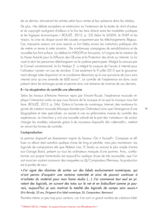 18
12
ZDNet.fr (2013), « Hadopi : la coupure d’accès à internet, c’est officiellement fini »
de ce dernier, rémunérant les artistes selon leurs ventes et leur présence dans les médias.
De plus, « les débats européens et américains sur l’extension de la durée du droit d’auteur
et du copyright soulignent d’ailleurs à la fois les liens directs entre les modalités juridiques
et les logiques économiques. » (ROUZÉ, 2012, p. 53) Selon la SASEM, le SNEP et les
majors, la crise du disque aurait été causée uniquement par les téléchargements illégaux.
Ces imposants acteurs ont ainsi exercé un fort lobby envers les institutions publiques afin
de mettre un terme à cette situation. De nombreuses campagnes de sensibilisations et de
nouvelles lois font surface. La célèbre loi HADOPI en fait partie, à l’origine de la création de
la Haute Autorité pour la Diffusion des Œuvres et la Protection des droits sur Internet. La loi
visait à sévir les personnes téléchargeant via le système peer-to-peer. Malgré la censure par
le Conseil constitutionnel, la loi Hadopi 2 a intégré la coupure de l’accès à internet pour
l’utilisateur « pirate » en cas de récidive. C’est seulement le 9 juillet 2013 que le gouverne-
ment abroge cette disposition et ne condamne désormais qu’à une quinzaine de jours sans
internet ainsi qu’une amende de 600 euros12
. Le contrôle de l’expérience est donc aussi
présent dans les échanges privés et permet ainsi une tentative de maitrise de ces derniers.
B—La récupération du contrôle : une alternative
Selon les travaux d’Antoine Hennion repris par Vincent Rouzé, l’expérience musicale im-
plique l’interaction entre ce que nous faisons de la musique et ce que la musique nous fait
faire. (ROUZÉ, 2012, p. 54s). Grâce à l’arrivée du numérique, Internet, des nombreux lo-
giciels de création musicale (Musique Assistée par Ordinateur) ainsi que l’émergence d’une
blogosphère et sites spécialisés, on assiste à une au phénomène inverse du contrôle des
expériences. Le chercheur y voit une nouvelle volonté de la part des « amateurs » de vouloir
changer les modèles industriels grâce à de nouveaux dispositifs dits « alternatifs », mettant
en amont les formes de contrôle.
L’autoproduction
Le premier dispositif est directement inspiré du fameux « Do it Yourself ». Composer et dif-
fuser un album était autrefois quelque chose de long et pénible, mais plus maintenant. Les
logiciels de compositions tels que Ableton Live, FL Studio ou encore le plus simple d’entre
eux : Garage Band, présent sur tous les ordinateurs marqués d’une pomme. Ainsi, confec-
tionner son propre home-studio est aujourd’hui quelque chose de très accessible, que l’on
soit musicien voulant concevoir des maquettes ou DJ/Compositeur/Remixeur, la production
est à portée de tous :
« J’ai signé des dizaines de sorties sur des labels exclusivement numériques, qui
m’ont permis d’acquérir une certaine notoriété et ainsi de pouvoir continuer à
m’acheter du matériel pour mon home studio (…) J’ai commencé tout seul en pi-
ratant des logiciels, en suivant des tutos sur le net et en bidouillant comme je pou-
vais, aujourd’hui je sais maitrisé la totalité des logiciels de compo sans soucis »
(Eric Reivolp, 23 ans, Dirigeant d’un label numérique, DJ, Compositeur, Remixeur)
Peut-être même un peu trop pour certains, car il en sort un grand nombre de créations hété-
 