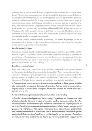20
différents dans le monde entier. Action sauvage annoncée seulement par un unique tweet,
Kanye West continue sa campagne en retirant la possibilité de précommander l’album sur
l’iTunes Store, étonnant sachant que ces téléchargements anticipés permettent de gonfler les
ventes en première semaine. Par la suite, même après la sortie de l’opus, aucun single ne
sera envoyé aux radios. Cette logique minimalisme se retrouve aussi sur la pochette d’al-
bum, vider de toute fioritures. Il appelle même aux fans de personnaliser eux-mêmes l’album
et de poster leurs résultats sous les hashtags #PleaseAddGraffiti, #YeezusArt ou encore
#YeezusGraffiti, malin quand on sait que le graffiti est très lié au rap. On observe ainsi une
interaction plus que réussite entre l’artiste et les communautés actives du web, tout en fuyant
intentionnellement les mass medias traditionnels.
Mais encore une fois, question d’enjeu économique, ces formes de partages ont été et
seront détourné et réutilisé par les majors, laissant derrière eux cette volonté de promotion
directe de la musique entre l’artiste et ses fans.
Les alternatives juridiques
Prônant une musique plus libre et partageable sans aucune restriction ou contrôle, les sites
tels que Dogmazik ou Jamendo lancent de nouvelles alternatives juridiques à l’encontre du
droit d’auteur. « Creatives commons » sont donc les licences qui permettent une distinction
fondamentale entre bien moral et bien physique. Ainsi, l’auteur est protégé et sa musique
peut circuler librement. (ROUZÉ, 2012, p. 57)
L’Auditeur en tant qu’acteur
Avec cette profusion du contenu musical qui ne cesse d’augmenter, la playlist est devenue
un des points-clés de l’expérience musicale d’aujourd’hui. Ainsi, on compile nos titres fa-
voris et on n’hésite pas à les partager avec nos proches ou encore avec le monde entier
grâce à Internet. Le simple auditeur devient un médiatisateur/prescripteur qu’il ne faut pas
sous-estimer. Il fait part de son expertise via les blogs, forums et sites spécialisés : 
« Cette situation n’annonce pas tant la mutation structurelle de la filière qu’une mutation
des statuts et des professions. L’amateur devenant un hybride entre le consommateur,
le prescripteur, le professionnel changeant de statut en fonction des projets élaborés. »
(ROUZÉ, 2012, p. 57s)
C—Le contrôle des expériences dans la communication et le marketing
« Dans les derniers développements du marketing, l’expérience est devenue une sorte
d’idéal à atteindre dans une stratégie d’excitation extrême du consommateur. En effet,
le consommateur ne demanderait plus seulement à rencontrer de simples produits ou
services, il voudrait vivre des expériences extraordinaires. Ceci n’est pas nouveau en soi
puisqu’il y a vingt ans que l’on signale l’émergence d’une consommation expérientielle
et d’un réenchantement de la distribution, c’est le développement d’un cadre de gestion
optimisée de la production d’expériences par l’entreprise qui est nouveau. Ce cadre a
un nom, le marketing expérientiel. La théorie du marketing expérientiel s’appuie sur le
 