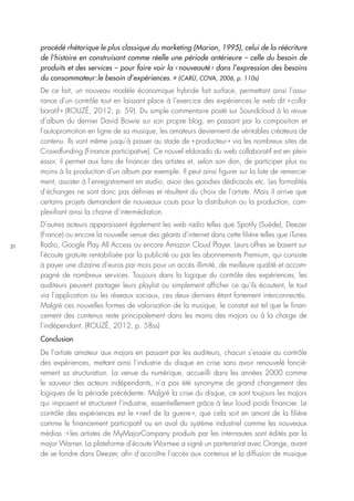 21
procédé rhétorique le plus classique du marketing (Marion, 1995), celui de la réécriture
de l’histoire en construisant comme réelle une période antérieure – celle du besoin de
produits et des services – pour faire voir la ‹ nouveauté › dans l’expression des besoins
du consommateur : le besoin d’expériences. » (CARÙ, COVA, 2006, p. 110s)
De ce fait, un nouveau modèle économique hybride fait surface, permettant ainsi l’assu-
rance d’un contrôle tout en laissant place à l’exercice des expériences : le web dit « colla-
boratif » (ROUZÉ, 2012, p. 59). Du simple commentaire posté sur Soundcloud à la revue
d’album du dernier David Bowie sur son propre blog, en passant par la composition et
l’autopromotion en ligne de sa musique, les amateurs deviennent de véritables créateurs de
contenu. Ils vont même jusqu’à passer au stade de « producteur » via les nombreux sites de
Crowdfunding (Finance participative). Ce nouvel eldorado du web collaboratif est en plein
essor, il permet aux fans de financer des artistes et, selon son don, de participer plus ou
moins à la production d’un album par exemple. Il peut ainsi figurer sur la liste de remercie-
ment, assister à l’enregistrement en studio, avoir des goodies dédicacés etc. Les formalités
d’échanges ne sont donc pas définies et résultent du choix de l’artiste. Mais il arrive que
certains projets demandent de nouveaux couts pour la distribution ou la production, com-
plexifiant ainsi la chaine d’intermédiation.
D’autres acteurs apparaissent également : les web radio telles que Spotify (Suède), Deezer
(France) ou encore la nouvelle venue des géants d’internet dans cette filière telles que iTunes
Radio, Google Play All Access ou encore Amazon Cloud Player. Leurs offres se basent sur
l’écoute gratuite rentabilisée par la publicité ou par les abonnements Premium, qui consiste
à payer une dizaine d’euros par mois pour un accès illimité, de meilleure qualité et accom-
pagné de nombreux services. Toujours dans la logique du contrôle des expériences, les
auditeurs peuvent partager leurs playlist ou simplement afficher ce qu’ils écoutent, le tout
via l’application ou les réseaux sociaux, ces deux derniers étant fortement interconnectés.
Malgré ces nouvelles formes de valorisation de la musique, le constat est tel que le finan-
cement des contenus reste principalement dans les mains des majors ou à la charge de
l’indépendant. (ROUZÉ, 2012, p. 58ss)
Conclusion
De l’artiste amateur aux majors en passant par les auditeurs, chacun s’essaie au contrôle
des expériences, mettant ainsi l’industrie du disque en crise sans avoir renouvelé fonciè-
rement sa structuration. La venue du numérique, accueilli dans les années 2000 comme
le sauveur des acteurs indépendants, n’a pas été synonyme de grand changement des
logiques de la période précédente. Malgré la crise du disque, ce sont toujours les majors
qui imposent et structurent l’industrie, essentiellement grâce à leur lourd poids financier. Le
contrôle des expériences est le « nerf de la guerre », que cela soit en amont de la filière
comme le financement participatif ou en aval du système industriel comme les nouveaux
médias :« les artistes de MyMajorCompany produits par les internautes sont édités par la
major Warner. La plateforme d’écoute Wormee a signé un partenariat avec Orange, avant
de se fondre dans Deezer, afin d’accroître l’accès aux contenus et la diffusion de musique
 